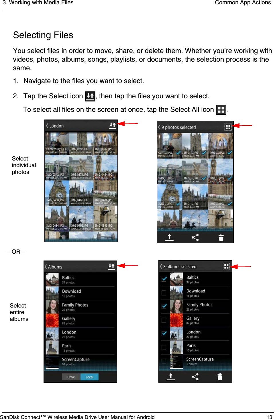 3. Working with Media Files  Common App ActionsSanDisk Connect™ Wireless Media Drive User Manual for Android 13Selecting FilesYou select files in order to move, share, or delete them. Whether you’re working with videos, photos, albums, songs, playlists, or documents, the selection process is the same.1. Navigate to the files you want to select.2. Tap the Select icon  , then tap the files you want to select.To select all files on the screen at once, tap the Select All icon  .– OR –Selectindividualphotos Select entire albums