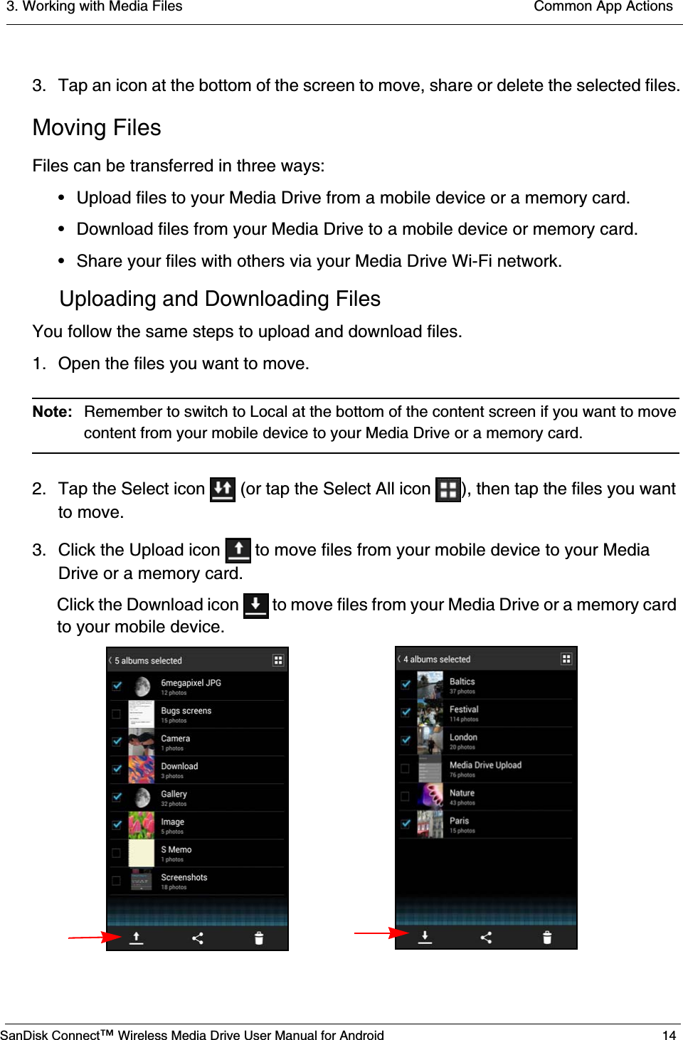 3. Working with Media Files  Common App ActionsSanDisk Connect™ Wireless Media Drive User Manual for Android 143. Tap an icon at the bottom of the screen to move, share or delete the selected files.Moving FilesFiles can be transferred in three ways:• Upload files to your Media Drive from a mobile device or a memory card.• Download files from your Media Drive to a mobile device or memory card.• Share your files with others via your Media Drive Wi-Fi network.Uploading and Downloading FilesYou follow the same steps to upload and download files.1. Open the files you want to move.Note:  Remember to switch to Local at the bottom of the content screen if you want to move content from your mobile device to your Media Drive or a memory card.2. Tap the Select icon   (or tap the Select All icon  ), then tap the files you want to move.3. Click the Upload icon   to move files from your mobile device to your Media Drive or a memory card.Click the Download icon   to move files from your Media Drive or a memory card to your mobile device.