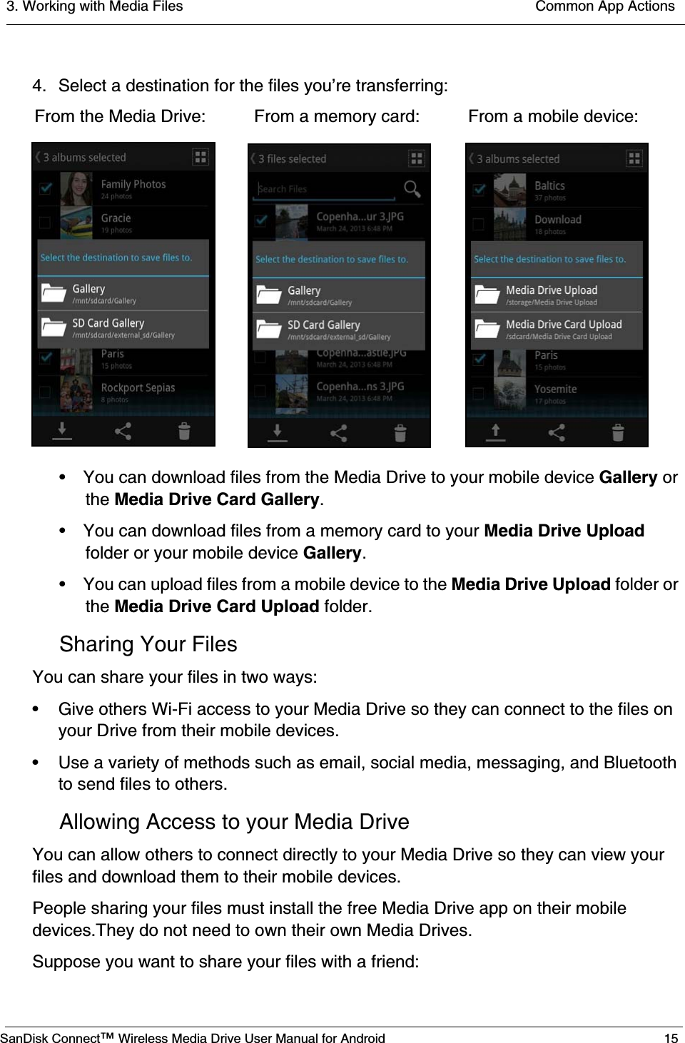 3. Working with Media Files  Common App ActionsSanDisk Connect™ Wireless Media Drive User Manual for Android 154. Select a destination for the files you’re transferring:• You can download files from the Media Drive to your mobile device Gallery or the Media Drive Card Gallery.• You can download files from a memory card to your Media Drive Upload folder or your mobile device Gallery.• You can upload files from a mobile device to the Media Drive Upload folder or the Media Drive Card Upload folder.Sharing Your FilesYou can share your files in two ways:• Give others Wi-Fi access to your Media Drive so they can connect to the files on your Drive from their mobile devices.• Use a variety of methods such as email, social media, messaging, and Bluetooth to send files to others.Allowing Access to your Media DriveYou can allow others to connect directly to your Media Drive so they can view your files and download them to their mobile devices. People sharing your files must install the free Media Drive app on their mobile devices.They do not need to own their own Media Drives.Suppose you want to share your files with a friend: From the Media Drive:          From a memory card:          From a mobile device: