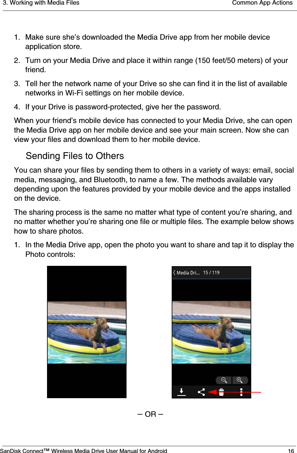 3. Working with Media Files  Common App ActionsSanDisk Connect™ Wireless Media Drive User Manual for Android 161. Make sure she’s downloaded the Media Drive app from her mobile device application store.2. Turn on your Media Drive and place it within range (150 feet/50 meters) of your friend.3. Tell her the network name of your Drive so she can find it in the list of available networks in Wi-Fi settings on her mobile device. 4. If your Drive is password-protected, give her the password.When your friend’s mobile device has connected to your Media Drive, she can open the Media Drive app on her mobile device and see your main screen. Now she can view your files and download them to her mobile device.Sending Files to OthersYou can share your files by sending them to others in a variety of ways: email, social media, messaging, and Bluetooth, to name a few. The methods available vary depending upon the features provided by your mobile device and the apps installed on the device.The sharing process is the same no matter what type of content you’re sharing, and no matter whether you’re sharing one file or multiple files. The example below shows how to share photos.1. In the Media Drive app, open the photo you want to share and tap it to display the Photo controls:– OR –