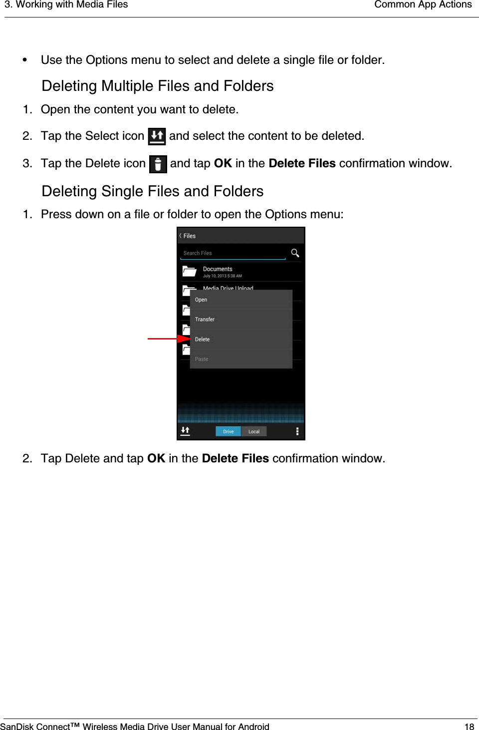 3. Working with Media Files  Common App ActionsSanDisk Connect™ Wireless Media Drive User Manual for Android 18• Use the Options menu to select and delete a single file or folder.Deleting Multiple Files and Folders1. Open the content you want to delete.2. Tap the Select icon   and select the content to be deleted.3. Tap the Delete icon   and tap OK in the Delete Files confirmation window.Deleting Single Files and Folders1. Press down on a file or folder to open the Options menu:2. Tap Delete and tap OK in the Delete Files confirmation window.