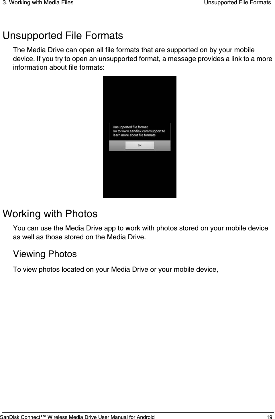3. Working with Media Files  Unsupported File FormatsSanDisk Connect™ Wireless Media Drive User Manual for Android 19Unsupported File FormatsThe Media Drive can open all file formats that are supported on by your mobile device. If you try to open an unsupported format, a message provides a link to a more information about file formats:Working with PhotosYou can use the Media Drive app to work with photos stored on your mobile device as well as those stored on the Media Drive.Viewing PhotosTo view photos located on your Media Drive or your mobile device,