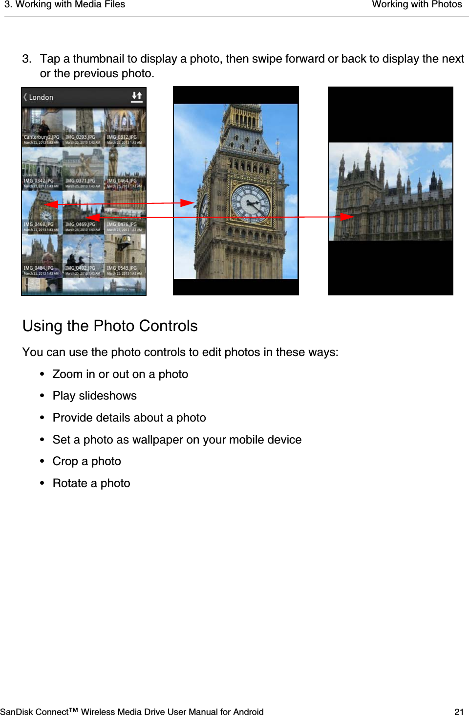 3. Working with Media Files  Working with PhotosSanDisk Connect™ Wireless Media Drive User Manual for Android 213. Tap a thumbnail to display a photo, then swipe forward or back to display the next or the previous photo.Using the Photo ControlsYou can use the photo controls to edit photos in these ways:• Zoom in or out on a photo• Play slideshows• Provide details about a photo• Set a photo as wallpaper on your mobile device• Crop a photo• Rotate a photo