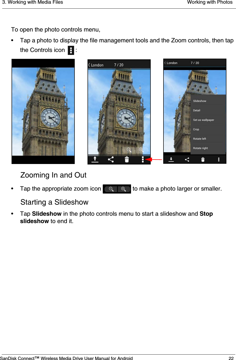 3. Working with Media Files  Working with PhotosSanDisk Connect™ Wireless Media Drive User Manual for Android 22To open the photo controls menu,• Tap a photo to display the file management tools and the Zoom controls, then tap the Controls icon  : Zooming In and Out• Tap the appropriate zoom icon   to make a photo larger or smaller.Starting a Slideshow• Tap Slideshow in the photo controls menu to start a slideshow and Stop slideshow to end it.