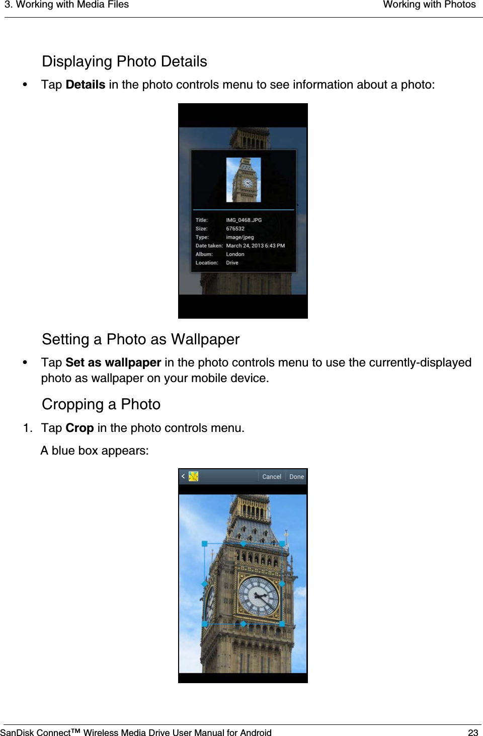 3. Working with Media Files  Working with PhotosSanDisk Connect™ Wireless Media Drive User Manual for Android 23Displaying Photo Details• Tap Details in the photo controls menu to see information about a photo:Setting a Photo as Wallpaper• Tap Set as wallpaper in the photo controls menu to use the currently-displayed photo as wallpaper on your mobile device.Cropping a Photo1. Tap Crop in the photo controls menu.A blue box appears: