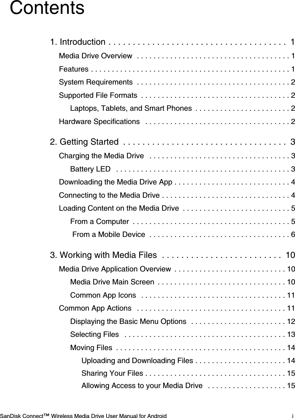    SanDisk Connect™ Wireless Media Drive User Manual for Android iContents1. Introduction . . . . . . . . . . . . . . . . . . . . . . . . . . . . . . . . . . . . .  1Media Drive Overview  . . . . . . . . . . . . . . . . . . . . . . . . . . . . . . . . . . . . . 1Features . . . . . . . . . . . . . . . . . . . . . . . . . . . . . . . . . . . . . . . . . . . . . . . . 1System Requirements  . . . . . . . . . . . . . . . . . . . . . . . . . . . . . . . . . . . . . 2Supported File Formats  . . . . . . . . . . . . . . . . . . . . . . . . . . . . . . . . . . . . 2Laptops, Tablets, and Smart Phones  . . . . . . . . . . . . . . . . . . . . . . . 2Hardware Specifications   . . . . . . . . . . . . . . . . . . . . . . . . . . . . . . . . . . . 22. Getting Started  . . . . . . . . . . . . . . . . . . . . . . . . . . . . . . . . . .  3Charging the Media Drive   . . . . . . . . . . . . . . . . . . . . . . . . . . . . . . . . . . 3Battery LED   . . . . . . . . . . . . . . . . . . . . . . . . . . . . . . . . . . . . . . . . . . 3Downloading the Media Drive App . . . . . . . . . . . . . . . . . . . . . . . . . . . . 4Connecting to the Media Drive . . . . . . . . . . . . . . . . . . . . . . . . . . . . . . . 4Loading Content on the Media Drive  . . . . . . . . . . . . . . . . . . . . . . . . . . 5From a Computer  . . . . . . . . . . . . . . . . . . . . . . . . . . . . . . . . . . . . . . 5 From a Mobile Device  . . . . . . . . . . . . . . . . . . . . . . . . . . . . . . . . . . 63. Working with Media Files  . . . . . . . . . . . . . . . . . . . . . . . . .  10Media Drive Application Overview  . . . . . . . . . . . . . . . . . . . . . . . . . . . 10Media Drive Main Screen  . . . . . . . . . . . . . . . . . . . . . . . . . . . . . . . 10Common App Icons   . . . . . . . . . . . . . . . . . . . . . . . . . . . . . . . . . . . 11Common App Actions   . . . . . . . . . . . . . . . . . . . . . . . . . . . . . . . . . . . . 11Displaying the Basic Menu Options  . . . . . . . . . . . . . . . . . . . . . . . 12Selecting Files   . . . . . . . . . . . . . . . . . . . . . . . . . . . . . . . . . . . . . . . 13Moving Files  . . . . . . . . . . . . . . . . . . . . . . . . . . . . . . . . . . . . . . . . . 14Uploading and Downloading Files . . . . . . . . . . . . . . . . . . . . . . 14Sharing Your Files . . . . . . . . . . . . . . . . . . . . . . . . . . . . . . . . . . 15Allowing Access to your Media Drive   . . . . . . . . . . . . . . . . . . . 15