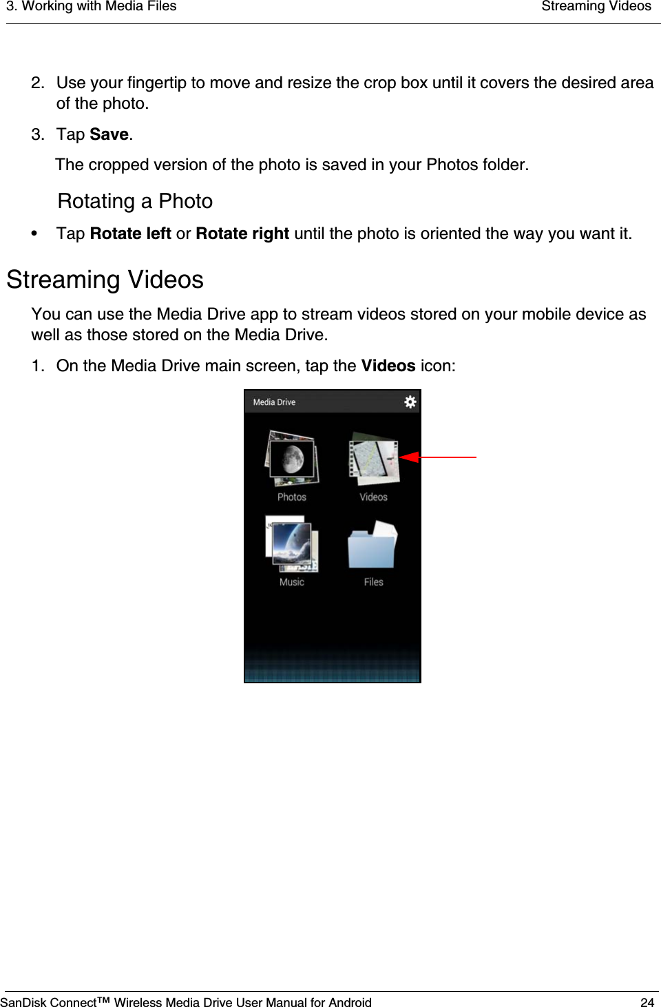 3. Working with Media Files  Streaming VideosSanDisk Connect™ Wireless Media Drive User Manual for Android 242. Use your fingertip to move and resize the crop box until it covers the desired area of the photo.3. Tap Save.The cropped version of the photo is saved in your Photos folder.Rotating a Photo• Tap Rotate left or Rotate right until the photo is oriented the way you want it.Streaming VideosYou can use the Media Drive app to stream videos stored on your mobile device as well as those stored on the Media Drive.1. On the Media Drive main screen, tap the Videos icon: