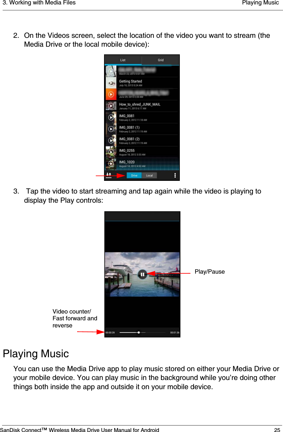 3. Working with Media Files  Playing MusicSanDisk Connect™ Wireless Media Drive User Manual for Android 252. On the Videos screen, select the location of the video you want to stream (the Media Drive or the local mobile device):3.  Tap the video to start streaming and tap again while the video is playing to display the Play controls:Playing MusicYou can use the Media Drive app to play music stored on either your Media Drive or your mobile device. You can play music in the background while you’re doing other things both inside the app and outside it on your mobile device.Video counter/Fast forward andreversePlay/Pause