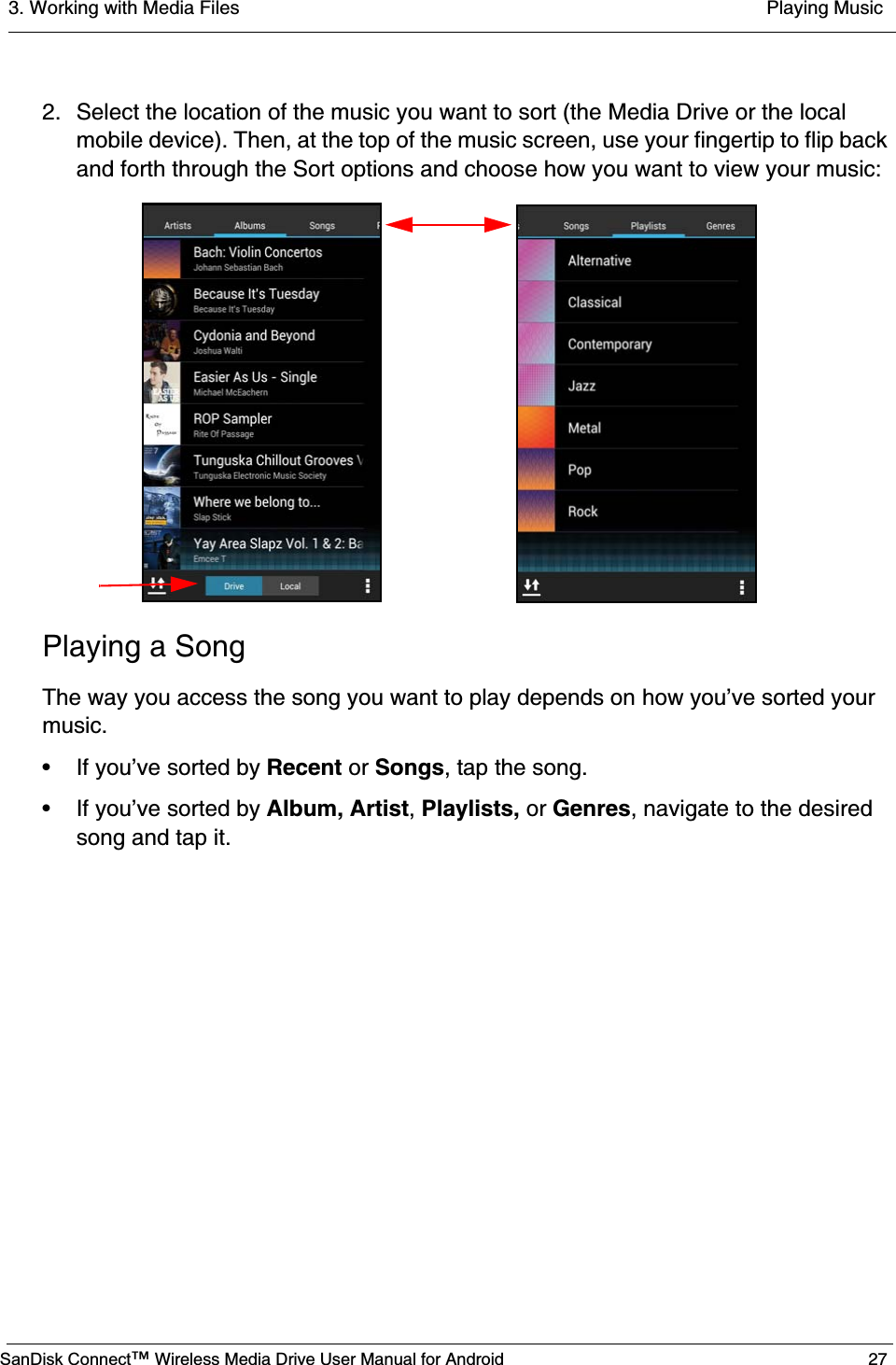 3. Working with Media Files  Playing MusicSanDisk Connect™ Wireless Media Drive User Manual for Android 272. Select the location of the music you want to sort (the Media Drive or the local mobile device). Then, at the top of the music screen, use your fingertip to flip back and forth through the Sort options and choose how you want to view your music:Playing a SongThe way you access the song you want to play depends on how you’ve sorted your music. • If you’ve sorted by Recent or Songs, tap the song.• If you’ve sorted by Album, Artist, Playlists, or Genres, navigate to the desired song and tap it.