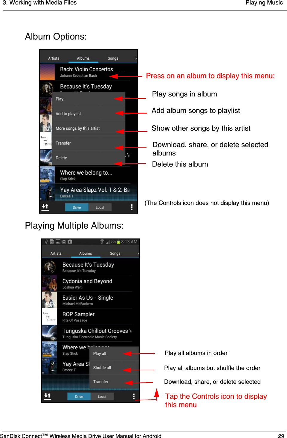 3. Working with Media Files  Playing MusicSanDisk Connect™ Wireless Media Drive User Manual for Android 29Album Options:Playing Multiple Albums:Play songs in albumAdd album songs to playlistShow other songs by this artistDownload, share, or delete selectedalbumsDelete this album  Press on an album to display this menu:(The Controls icon does not display this menu) Play all albums in orderPlay all albums but shuffle the orderDownload, share, or delete selectedTap the Controls icon to display this menu