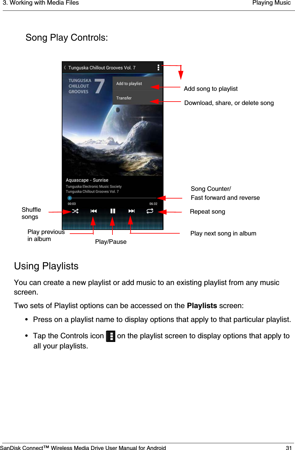 3. Working with Media Files  Playing MusicSanDisk Connect™ Wireless Media Drive User Manual for Android 31Song Play Controls:Using PlaylistsYou can create a new playlist or add music to an existing playlist from any music screen.Two sets of Playlist options can be accessed on the Playlists screen:• Press on a playlist name to display options that apply to that particular playlist.• Tap the Controls icon   on the playlist screen to display options that apply to all your playlists.Repeat song Play next song in albumPlay/Pause Song Counter/Fast forward and reverseDownload, share, or delete songAdd song to playlistShufflesongsPlay previousin album