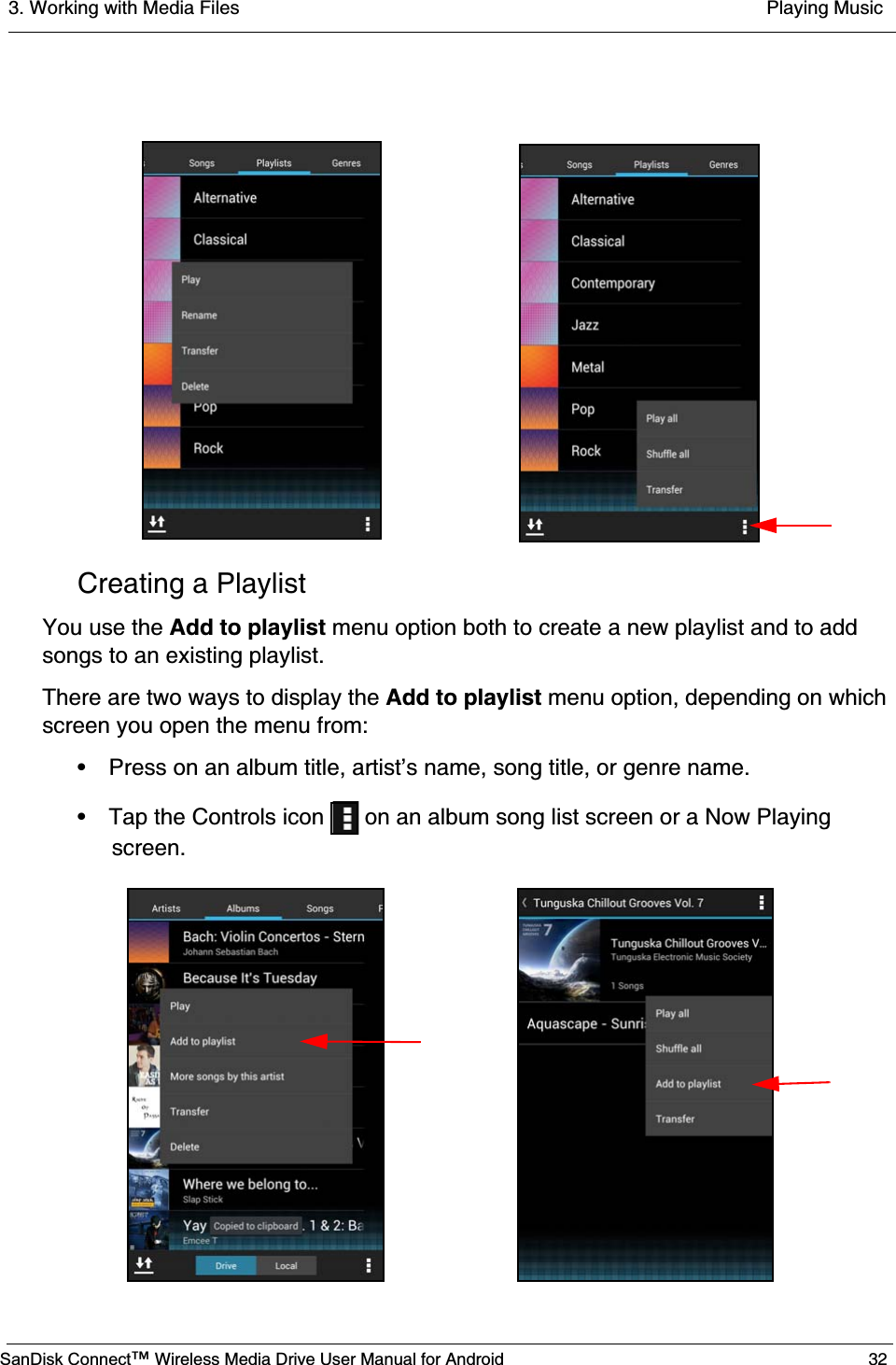 3. Working with Media Files  Playing MusicSanDisk Connect™ Wireless Media Drive User Manual for Android 32Creating a PlaylistYou use the Add to playlist menu option both to create a new playlist and to add songs to an existing playlist. There are two ways to display the Add to playlist menu option, depending on which screen you open the menu from:• Press on an album title, artist’s name, song title, or genre name.• Tap the Controls icon   on an album song list screen or a Now Playing screen.