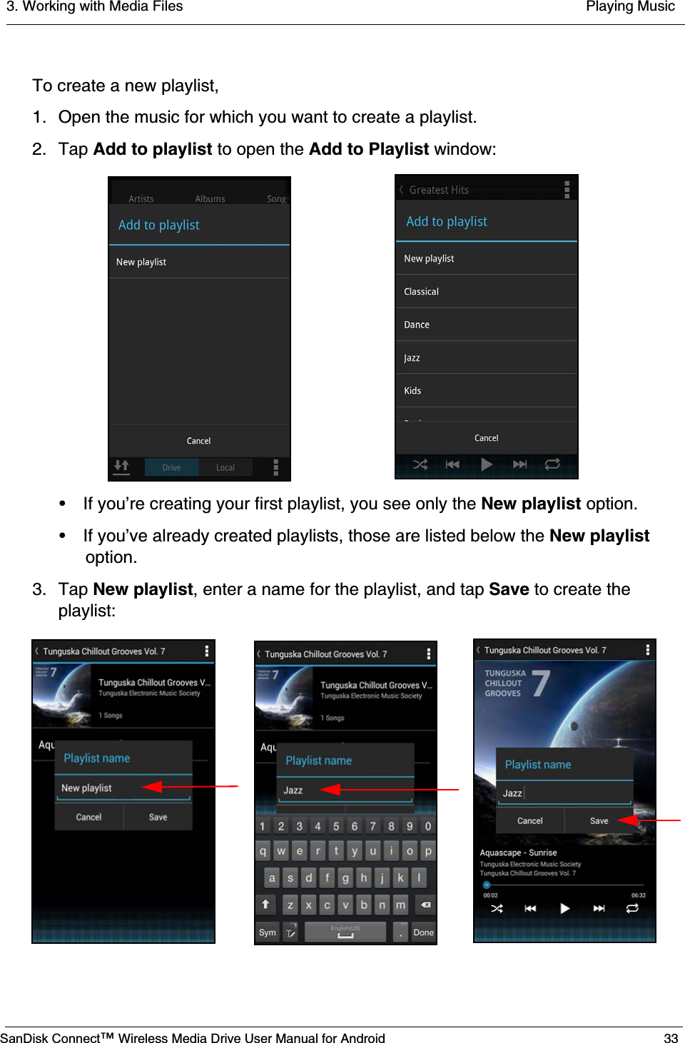 3. Working with Media Files  Playing MusicSanDisk Connect™ Wireless Media Drive User Manual for Android 33To create a new playlist,1. Open the music for which you want to create a playlist.2. Tap Add to playlist to open the Add to Playlist window:• If you’re creating your first playlist, you see only the New playlist option.• If you’ve already created playlists, those are listed below the New playlist option.3. Tap New playlist, enter a name for the playlist, and tap Save to create the playlist: