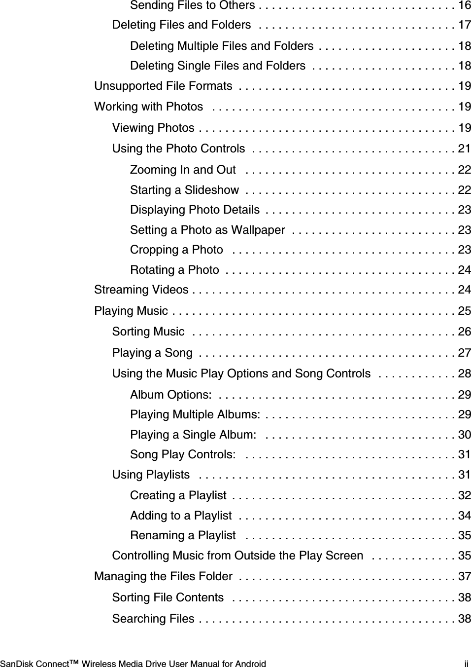    SanDisk Connect™ Wireless Media Drive User Manual for Android iiSending Files to Others . . . . . . . . . . . . . . . . . . . . . . . . . . . . . . 16Deleting Files and Folders  . . . . . . . . . . . . . . . . . . . . . . . . . . . . . . 17Deleting Multiple Files and Folders  . . . . . . . . . . . . . . . . . . . . . 18Deleting Single Files and Folders  . . . . . . . . . . . . . . . . . . . . . . 18Unsupported File Formats  . . . . . . . . . . . . . . . . . . . . . . . . . . . . . . . . . 19Working with Photos   . . . . . . . . . . . . . . . . . . . . . . . . . . . . . . . . . . . . . 19Viewing Photos . . . . . . . . . . . . . . . . . . . . . . . . . . . . . . . . . . . . . . . 19Using the Photo Controls  . . . . . . . . . . . . . . . . . . . . . . . . . . . . . . . 21Zooming In and Out   . . . . . . . . . . . . . . . . . . . . . . . . . . . . . . . . 22Starting a Slideshow  . . . . . . . . . . . . . . . . . . . . . . . . . . . . . . . . 22Displaying Photo Details  . . . . . . . . . . . . . . . . . . . . . . . . . . . . . 23Setting a Photo as Wallpaper  . . . . . . . . . . . . . . . . . . . . . . . . . 23Cropping a Photo   . . . . . . . . . . . . . . . . . . . . . . . . . . . . . . . . . . 23Rotating a Photo  . . . . . . . . . . . . . . . . . . . . . . . . . . . . . . . . . . . 24Streaming Videos . . . . . . . . . . . . . . . . . . . . . . . . . . . . . . . . . . . . . . . . 24Playing Music . . . . . . . . . . . . . . . . . . . . . . . . . . . . . . . . . . . . . . . . . . . 25Sorting Music  . . . . . . . . . . . . . . . . . . . . . . . . . . . . . . . . . . . . . . . . 26Playing a Song  . . . . . . . . . . . . . . . . . . . . . . . . . . . . . . . . . . . . . . . 27Using the Music Play Options and Song Controls  . . . . . . . . . . . . 28Album Options:  . . . . . . . . . . . . . . . . . . . . . . . . . . . . . . . . . . . . 29Playing Multiple Albums:  . . . . . . . . . . . . . . . . . . . . . . . . . . . . . 29Playing a Single Album:   . . . . . . . . . . . . . . . . . . . . . . . . . . . . . 30Song Play Controls:   . . . . . . . . . . . . . . . . . . . . . . . . . . . . . . . . 31Using Playlists   . . . . . . . . . . . . . . . . . . . . . . . . . . . . . . . . . . . . . . . 31Creating a Playlist  . . . . . . . . . . . . . . . . . . . . . . . . . . . . . . . . . . 32Adding to a Playlist  . . . . . . . . . . . . . . . . . . . . . . . . . . . . . . . . . 34Renaming a Playlist   . . . . . . . . . . . . . . . . . . . . . . . . . . . . . . . . 35Controlling Music from Outside the Play Screen   . . . . . . . . . . . . . 35Managing the Files Folder  . . . . . . . . . . . . . . . . . . . . . . . . . . . . . . . . . 37Sorting File Contents   . . . . . . . . . . . . . . . . . . . . . . . . . . . . . . . . . . 38Searching Files . . . . . . . . . . . . . . . . . . . . . . . . . . . . . . . . . . . . . . . 38