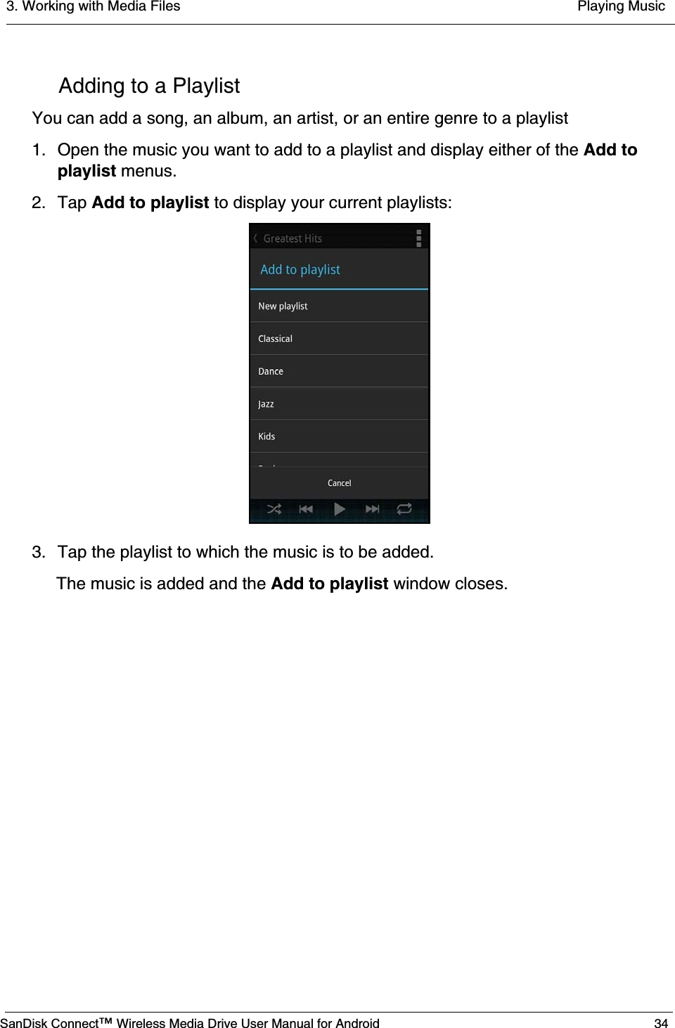 3. Working with Media Files  Playing MusicSanDisk Connect™ Wireless Media Drive User Manual for Android 34Adding to a PlaylistYou can add a song, an album, an artist, or an entire genre to a playlist1. Open the music you want to add to a playlist and display either of the Add to playlist menus.2. Tap Add to playlist to display your current playlists:3. Tap the playlist to which the music is to be added.The music is added and the Add to playlist window closes.