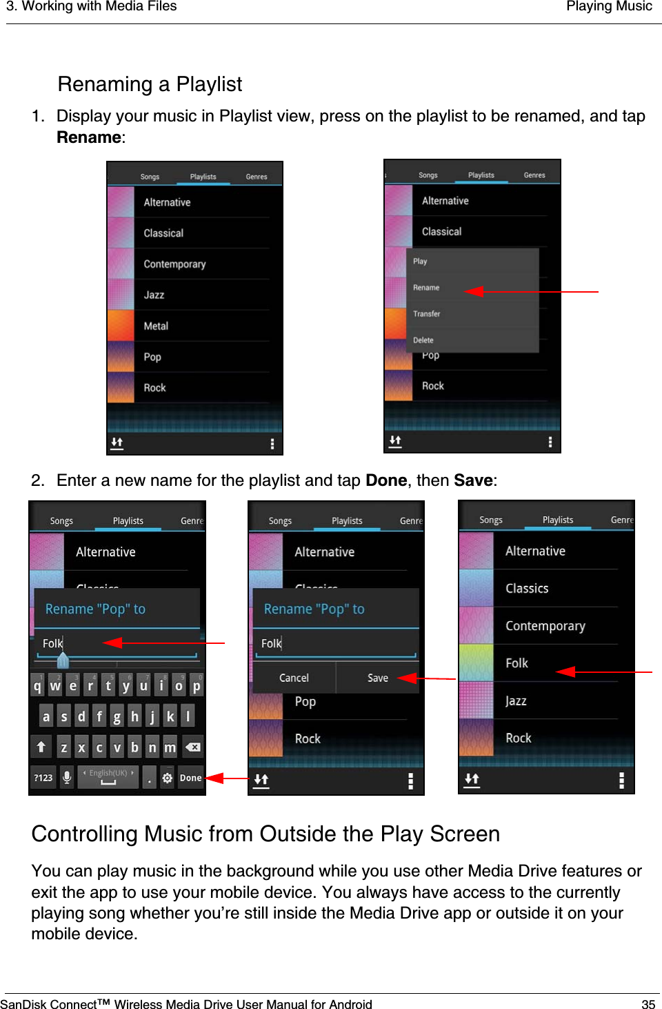 3. Working with Media Files  Playing MusicSanDisk Connect™ Wireless Media Drive User Manual for Android 35Renaming a Playlist1. Display your music in Playlist view, press on the playlist to be renamed, and tap Rename:2. Enter a new name for the playlist and tap Done, then Save:Controlling Music from Outside the Play ScreenYou can play music in the background while you use other Media Drive features or exit the app to use your mobile device. You always have access to the currently playing song whether you’re still inside the Media Drive app or outside it on your mobile device.