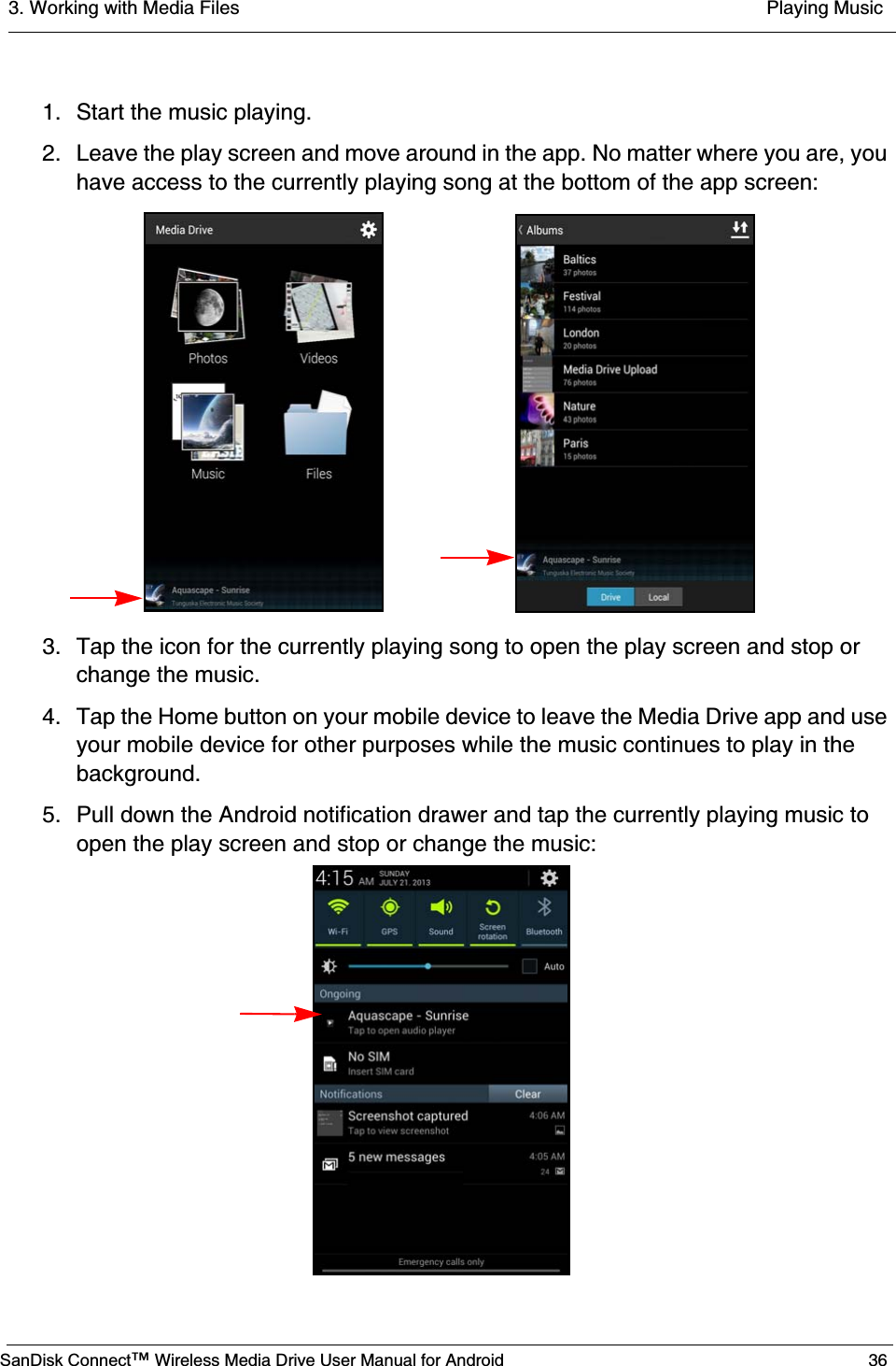 3. Working with Media Files  Playing MusicSanDisk Connect™ Wireless Media Drive User Manual for Android 361. Start the music playing.2. Leave the play screen and move around in the app. No matter where you are, you have access to the currently playing song at the bottom of the app screen:3. Tap the icon for the currently playing song to open the play screen and stop or change the music.4. Tap the Home button on your mobile device to leave the Media Drive app and use your mobile device for other purposes while the music continues to play in the background.5. Pull down the Android notification drawer and tap the currently playing music to open the play screen and stop or change the music: