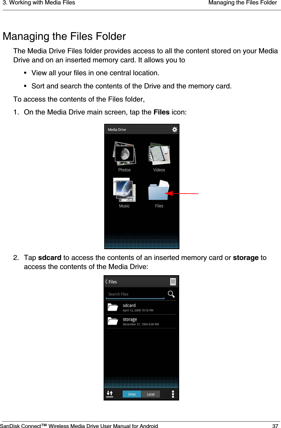 3. Working with Media Files  Managing the Files FolderSanDisk Connect™ Wireless Media Drive User Manual for Android 37Managing the Files Folder The Media Drive Files folder provides access to all the content stored on your Media Drive and on an inserted memory card. It allows you to• View all your files in one central location.• Sort and search the contents of the Drive and the memory card.To access the contents of the Files folder,1. On the Media Drive main screen, tap the Files icon:2. Tap sdcard to access the contents of an inserted memory card or storage to access the contents of the Media Drive: