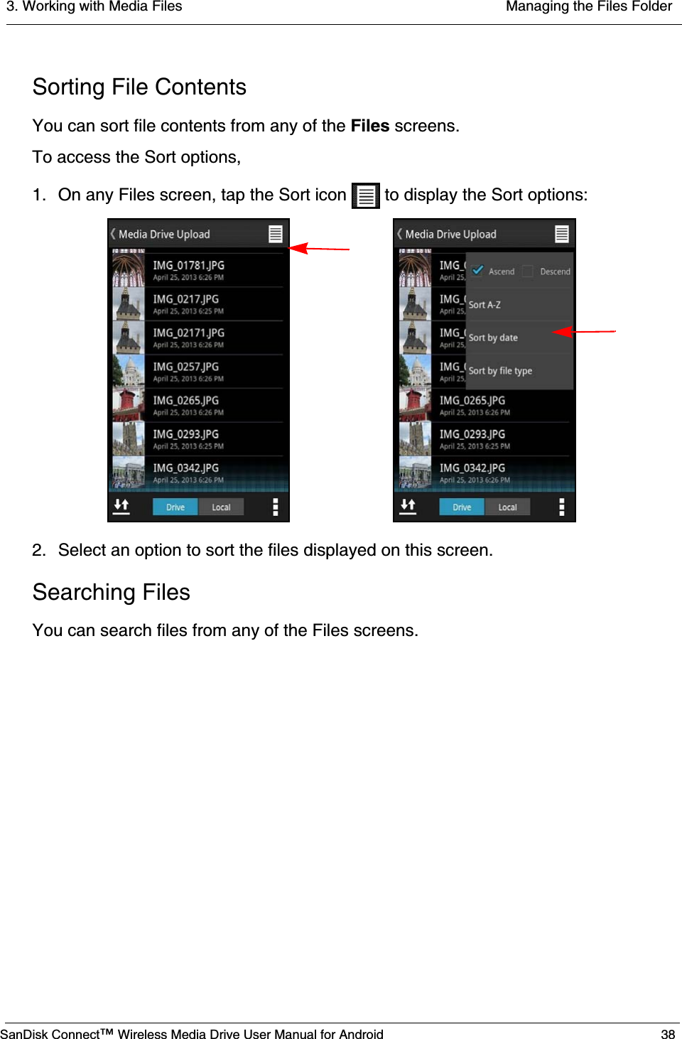 3. Working with Media Files  Managing the Files FolderSanDisk Connect™ Wireless Media Drive User Manual for Android 38Sorting File ContentsYou can sort file contents from any of the Files screens.To access the Sort options,1. On any Files screen, tap the Sort icon   to display the Sort options:2. Select an option to sort the files displayed on this screen.Searching FilesYou can search files from any of the Files screens.
