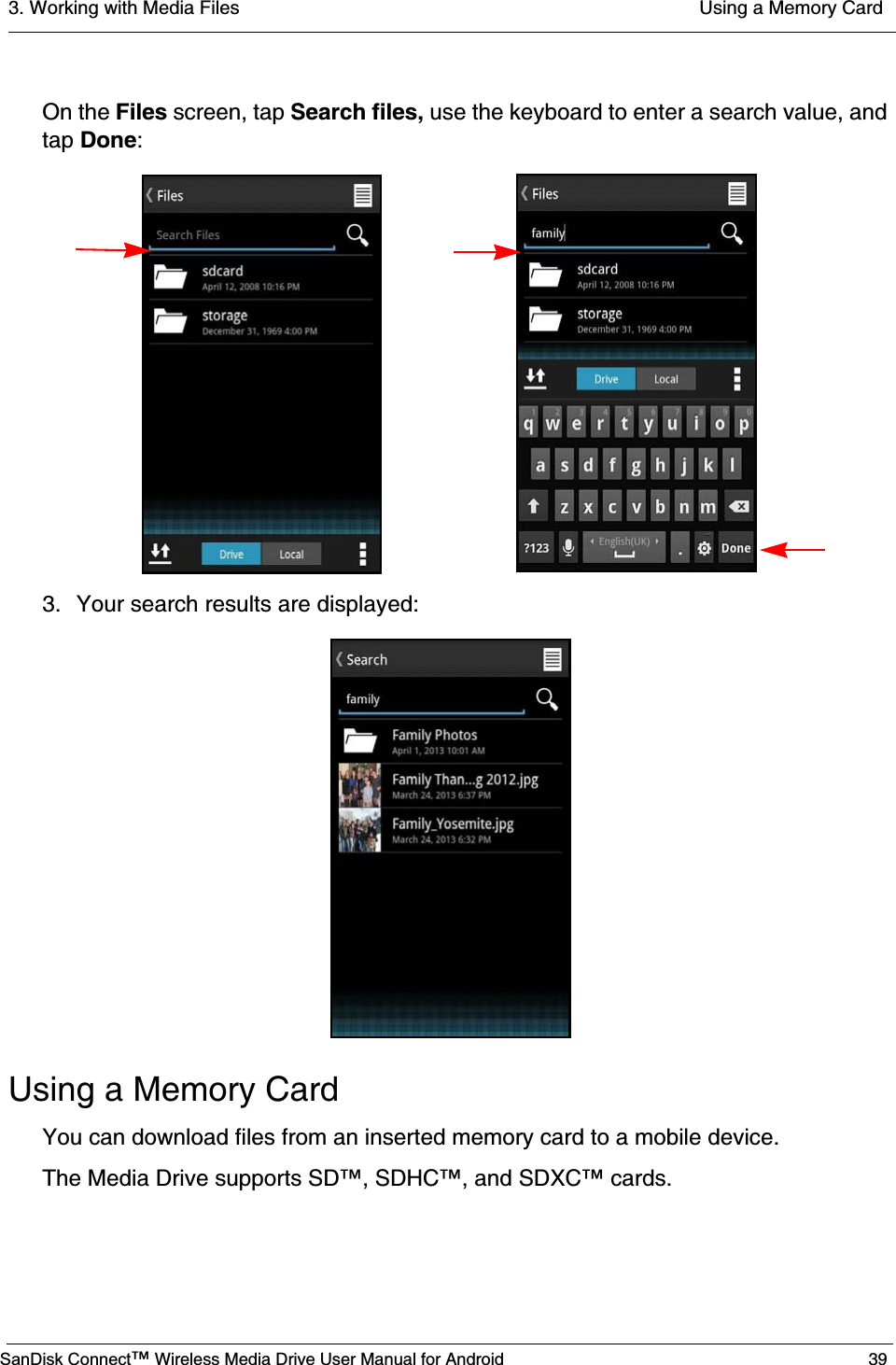 3. Working with Media Files  Using a Memory CardSanDisk Connect™ Wireless Media Drive User Manual for Android 39On the Files screen, tap Search files, use the keyboard to enter a search value, and tap Done:3. Your search results are displayed:Using a Memory Card You can download files from an inserted memory card to a mobile device.The Media Drive supports SD™, SDHC™, and SDXC™ cards.
