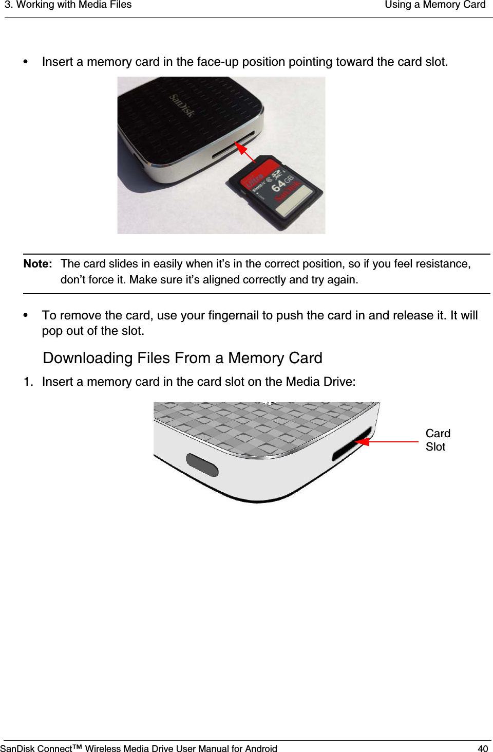 3. Working with Media Files  Using a Memory CardSanDisk Connect™ Wireless Media Drive User Manual for Android 40• Insert a memory card in the face-up position pointing toward the card slot.Note:  The card slides in easily when it’s in the correct position, so if you feel resistance, don’t force it. Make sure it’s aligned correctly and try again.• To remove the card, use your fingernail to push the card in and release it. It will pop out of the slot. Downloading Files From a Memory Card1. Insert a memory card in the card slot on the Media Drive: CardSlot
