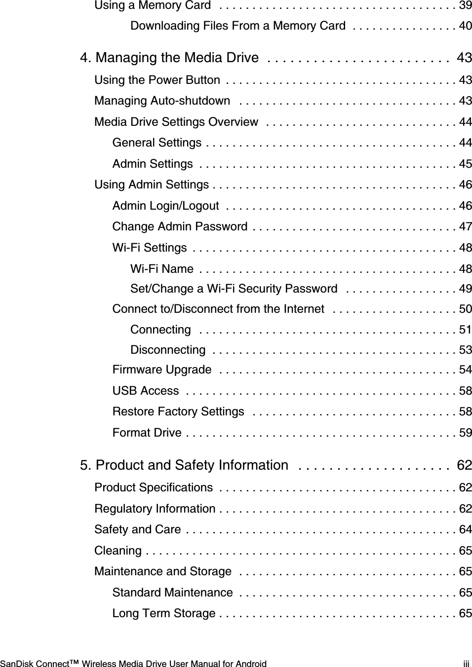    SanDisk Connect™ Wireless Media Drive User Manual for Android iiiUsing a Memory Card  . . . . . . . . . . . . . . . . . . . . . . . . . . . . . . . . . . . . 39Downloading Files From a Memory Card  . . . . . . . . . . . . . . . . 404. Managing the Media Drive  . . . . . . . . . . . . . . . . . . . . . . . .  43Using the Power Button  . . . . . . . . . . . . . . . . . . . . . . . . . . . . . . . . . . . 43Managing Auto-shutdown   . . . . . . . . . . . . . . . . . . . . . . . . . . . . . . . . . 43Media Drive Settings Overview  . . . . . . . . . . . . . . . . . . . . . . . . . . . . . 44General Settings . . . . . . . . . . . . . . . . . . . . . . . . . . . . . . . . . . . . . . 44Admin Settings  . . . . . . . . . . . . . . . . . . . . . . . . . . . . . . . . . . . . . . . 45Using Admin Settings . . . . . . . . . . . . . . . . . . . . . . . . . . . . . . . . . . . . . 46Admin Login/Logout  . . . . . . . . . . . . . . . . . . . . . . . . . . . . . . . . . . . 46Change Admin Password  . . . . . . . . . . . . . . . . . . . . . . . . . . . . . . . 47Wi-Fi Settings  . . . . . . . . . . . . . . . . . . . . . . . . . . . . . . . . . . . . . . . . 48Wi-Fi Name  . . . . . . . . . . . . . . . . . . . . . . . . . . . . . . . . . . . . . . . 48Set/Change a Wi-Fi Security Password   . . . . . . . . . . . . . . . . . 49Connect to/Disconnect from the Internet   . . . . . . . . . . . . . . . . . . . 50Connecting  . . . . . . . . . . . . . . . . . . . . . . . . . . . . . . . . . . . . . . . 51Disconnecting  . . . . . . . . . . . . . . . . . . . . . . . . . . . . . . . . . . . . . 53Firmware Upgrade  . . . . . . . . . . . . . . . . . . . . . . . . . . . . . . . . . . . . 54USB Access  . . . . . . . . . . . . . . . . . . . . . . . . . . . . . . . . . . . . . . . . . 58Restore Factory Settings  . . . . . . . . . . . . . . . . . . . . . . . . . . . . . . . 58Format Drive . . . . . . . . . . . . . . . . . . . . . . . . . . . . . . . . . . . . . . . . . 595. Product and Safety Information   . . . . . . . . . . . . . . . . . . . .  62Product Specifications  . . . . . . . . . . . . . . . . . . . . . . . . . . . . . . . . . . . . 62Regulatory Information . . . . . . . . . . . . . . . . . . . . . . . . . . . . . . . . . . . . 62Safety and Care . . . . . . . . . . . . . . . . . . . . . . . . . . . . . . . . . . . . . . . . . 64Cleaning . . . . . . . . . . . . . . . . . . . . . . . . . . . . . . . . . . . . . . . . . . . . . . . 65Maintenance and Storage  . . . . . . . . . . . . . . . . . . . . . . . . . . . . . . . . . 65Standard Maintenance  . . . . . . . . . . . . . . . . . . . . . . . . . . . . . . . . . 65Long Term Storage . . . . . . . . . . . . . . . . . . . . . . . . . . . . . . . . . . . . 65