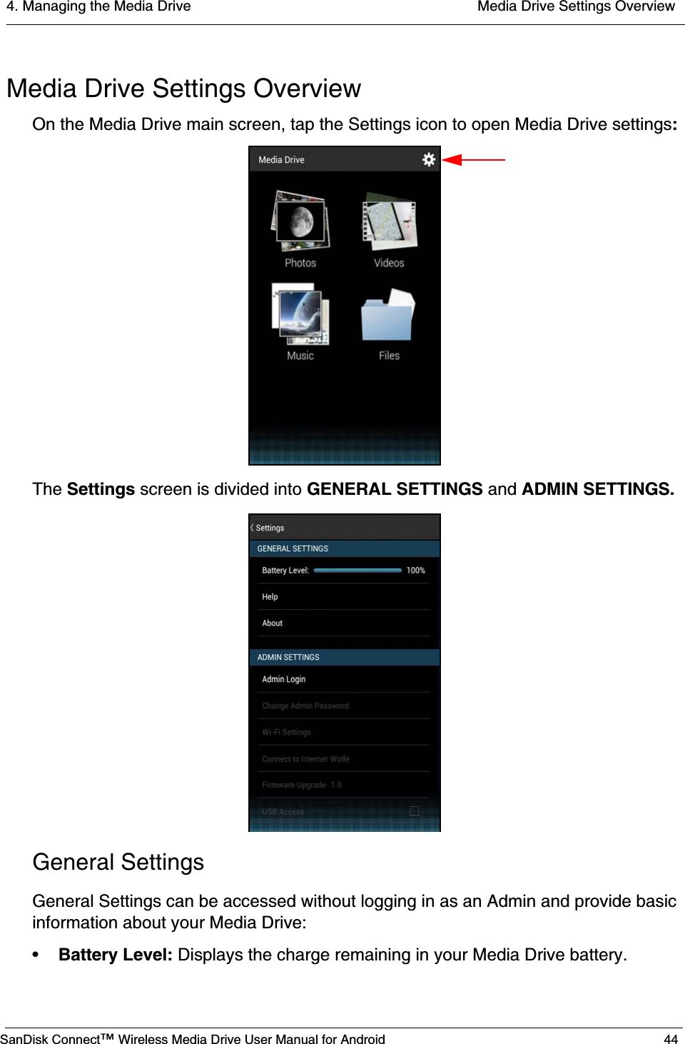 4. Managing the Media Drive  Media Drive Settings OverviewSanDisk Connect™ Wireless Media Drive User Manual for Android 44Media Drive Settings OverviewOn the Media Drive main screen, tap the Settings icon to open Media Drive settings:The Settings screen is divided into GENERAL SETTINGS and ADMIN SETTINGS.General SettingsGeneral Settings can be accessed without logging in as an Admin and provide basic information about your Media Drive:•Battery Level: Displays the charge remaining in your Media Drive battery.