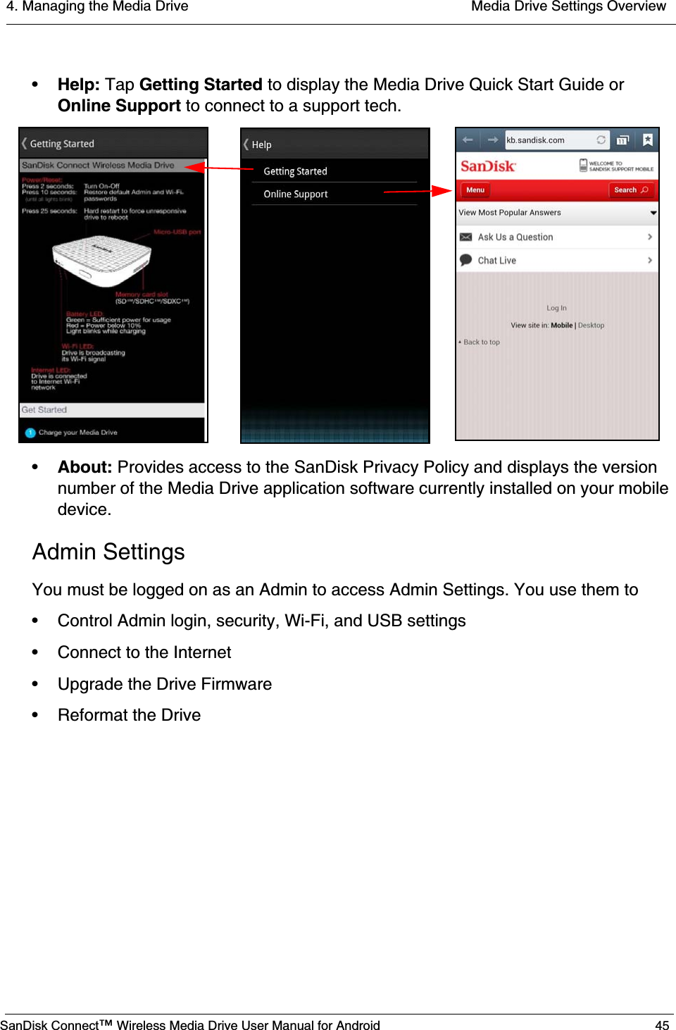 4. Managing the Media Drive  Media Drive Settings OverviewSanDisk Connect™ Wireless Media Drive User Manual for Android 45•Help: Tap Getting Started to display the Media Drive Quick Start Guide or Online Support to connect to a support tech. •About: Provides access to the SanDisk Privacy Policy and displays the version number of the Media Drive application software currently installed on your mobile device.Admin SettingsYou must be logged on as an Admin to access Admin Settings. You use them to• Control Admin login, security, Wi-Fi, and USB settings• Connect to the Internet• Upgrade the Drive Firmware • Reformat the Drive