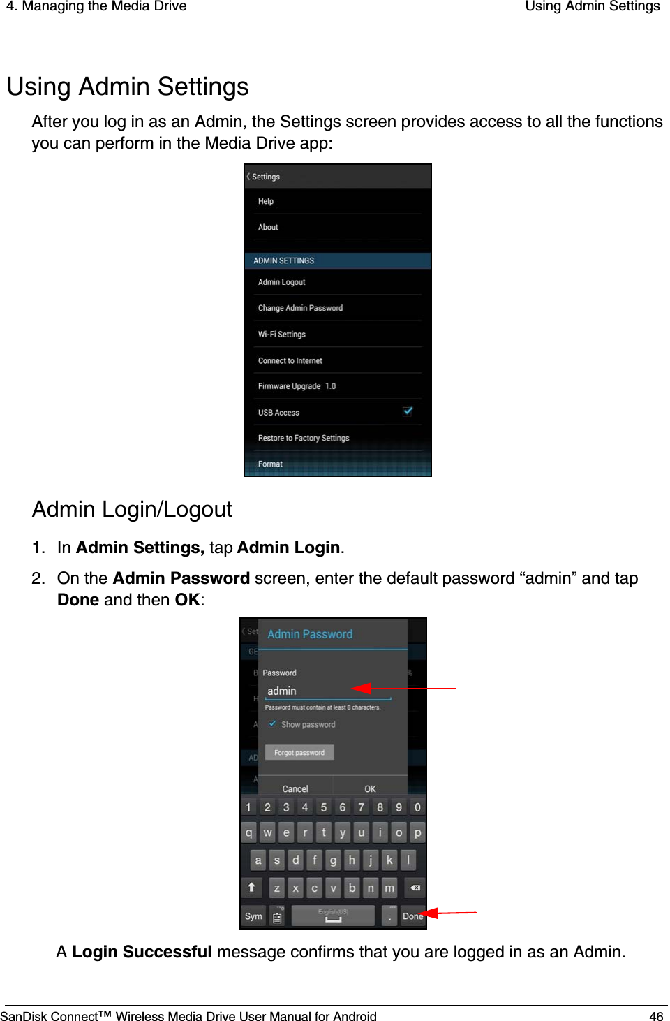 4. Managing the Media Drive  Using Admin SettingsSanDisk Connect™ Wireless Media Drive User Manual for Android 46Using Admin SettingsAfter you log in as an Admin, the Settings screen provides access to all the functions you can perform in the Media Drive app:Admin Login/Logout1. In Admin Settings, tap Admin Login.2. On the Admin Password screen, enter the default password “admin” and tap Done and then OK:A Login Successful message confirms that you are logged in as an Admin.