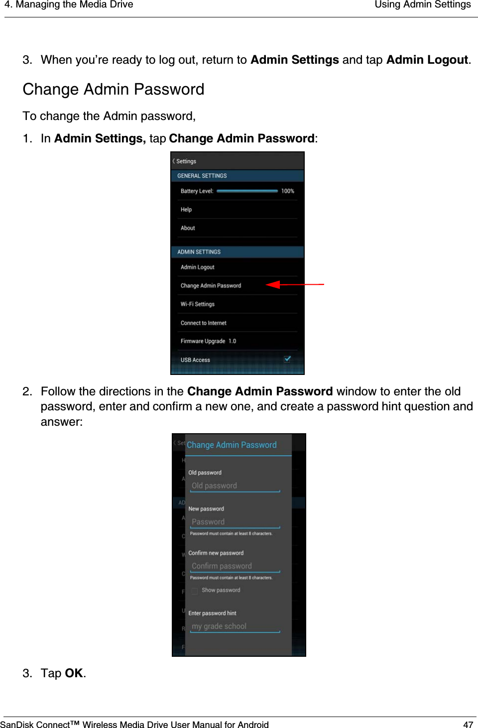 4. Managing the Media Drive  Using Admin SettingsSanDisk Connect™ Wireless Media Drive User Manual for Android 473. When you’re ready to log out, return to Admin Settings and tap Admin Logout.Change Admin PasswordTo change the Admin password,1. In Admin Settings, tap Change Admin Password:2. Follow the directions in the Change Admin Password window to enter the old password, enter and confirm a new one, and create a password hint question and answer:3. Tap OK. 