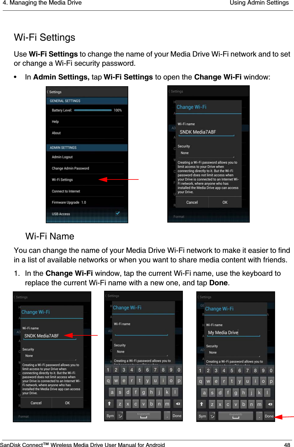 4. Managing the Media Drive  Using Admin SettingsSanDisk Connect™ Wireless Media Drive User Manual for Android 48Wi-Fi SettingsUse Wi-Fi Settings to change the name of your Media Drive Wi-Fi network and to set or change a Wi-Fi security password.•In Admin Settings, tap Wi-Fi Settings to open the Change Wi-Fi window:Wi-Fi NameYou can change the name of your Media Drive Wi-Fi network to make it easier to find in a list of available networks or when you want to share media content with friends.1. In the Change Wi-Fi window, tap the current Wi-Fi name, use the keyboard to replace the current Wi-Fi name with a new one, and tap Done.