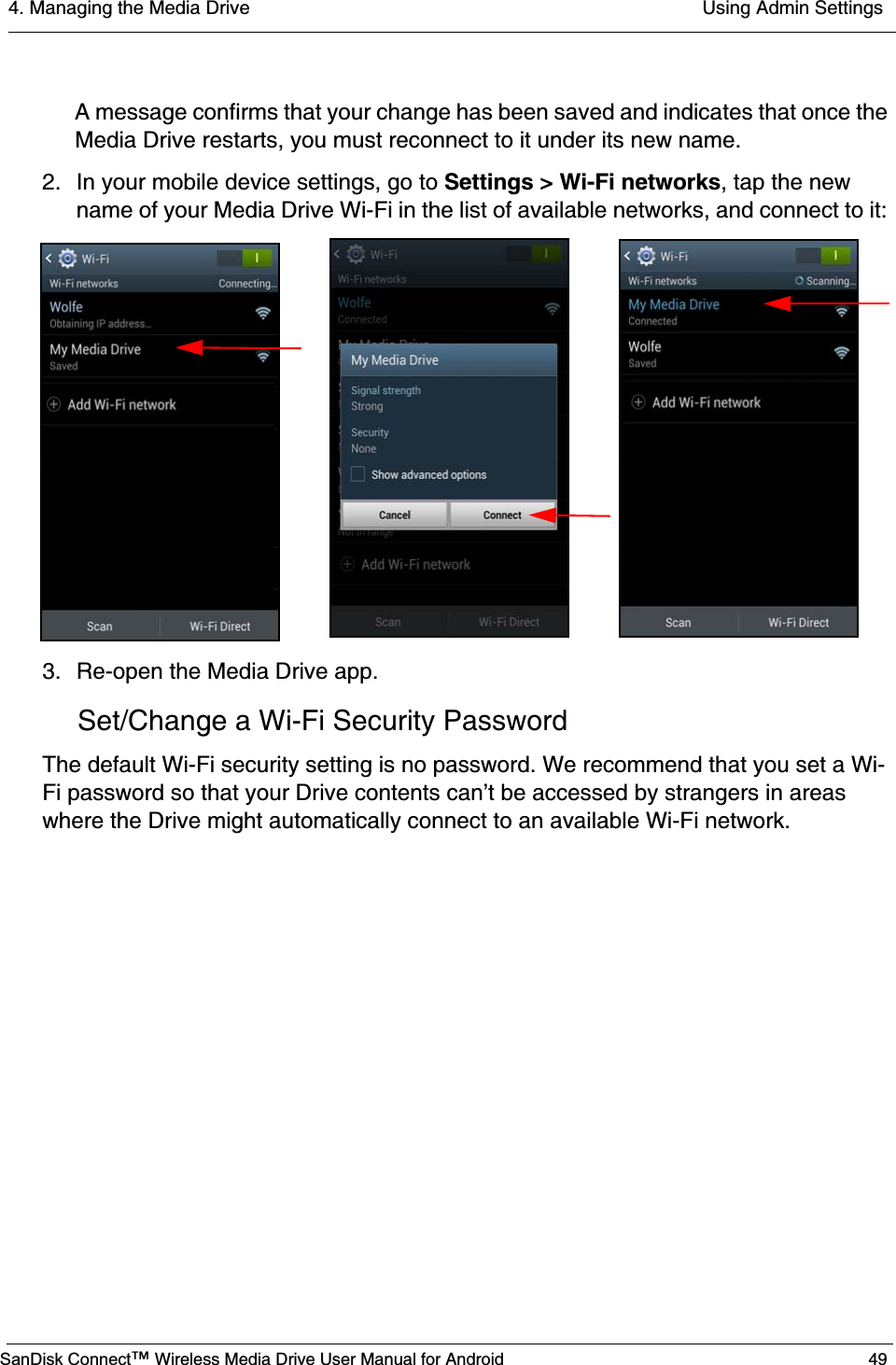 4. Managing the Media Drive  Using Admin SettingsSanDisk Connect™ Wireless Media Drive User Manual for Android 49A message confirms that your change has been saved and indicates that once the Media Drive restarts, you must reconnect to it under its new name.2. In your mobile device settings, go to Settings &gt; Wi-Fi networks, tap the new name of your Media Drive Wi-Fi in the list of available networks, and connect to it: 3. Re-open the Media Drive app.Set/Change a Wi-Fi Security PasswordThe default Wi-Fi security setting is no password. We recommend that you set a Wi-Fi password so that your Drive contents can’t be accessed by strangers in areas where the Drive might automatically connect to an available Wi-Fi network.