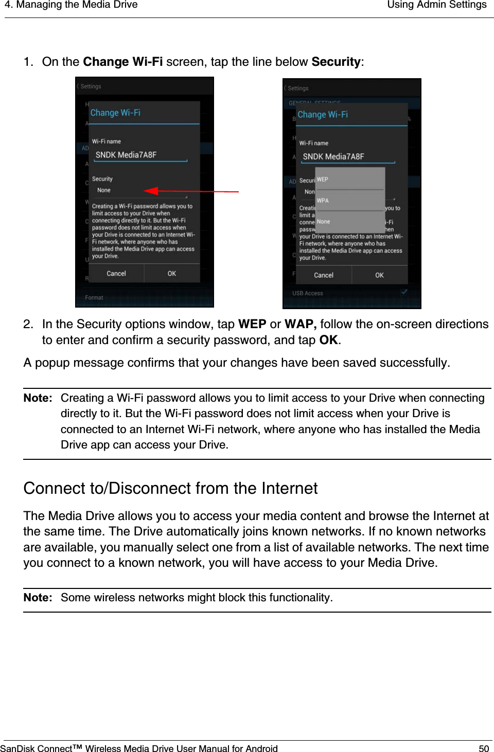 4. Managing the Media Drive  Using Admin SettingsSanDisk Connect™ Wireless Media Drive User Manual for Android 501. On the Change Wi-Fi screen, tap the line below Security:2. In the Security options window, tap WEP or WAP, follow the on-screen directions to enter and confirm a security password, and tap OK.A popup message confirms that your changes have been saved successfully.Note:  Creating a Wi-Fi password allows you to limit access to your Drive when connecting directly to it. But the Wi-Fi password does not limit access when your Drive is connected to an Internet Wi-Fi network, where anyone who has installed the Media Drive app can access your Drive.Connect to/Disconnect from the InternetThe Media Drive allows you to access your media content and browse the Internet at the same time. The Drive automatically joins known networks. If no known networks are available, you manually select one from a list of available networks. The next time you connect to a known network, you will have access to your Media Drive. Note:  Some wireless networks might block this functionality. 