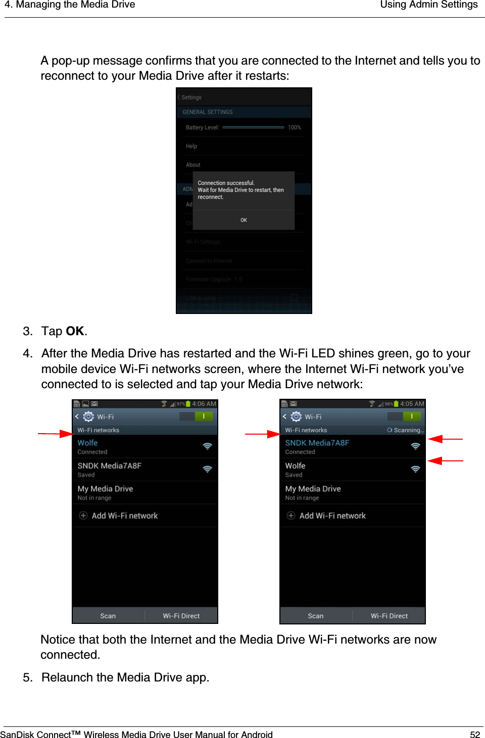 4. Managing the Media Drive  Using Admin SettingsSanDisk Connect™ Wireless Media Drive User Manual for Android 52A pop-up message confirms that you are connected to the Internet and tells you to reconnect to your Media Drive after it restarts:3. Tap OK. 4. After the Media Drive has restarted and the Wi-Fi LED shines green, go to your mobile device Wi-Fi networks screen, where the Internet Wi-Fi network you’ve connected to is selected and tap your Media Drive network:Notice that both the Internet and the Media Drive Wi-Fi networks are now connected.5. Relaunch the Media Drive app.