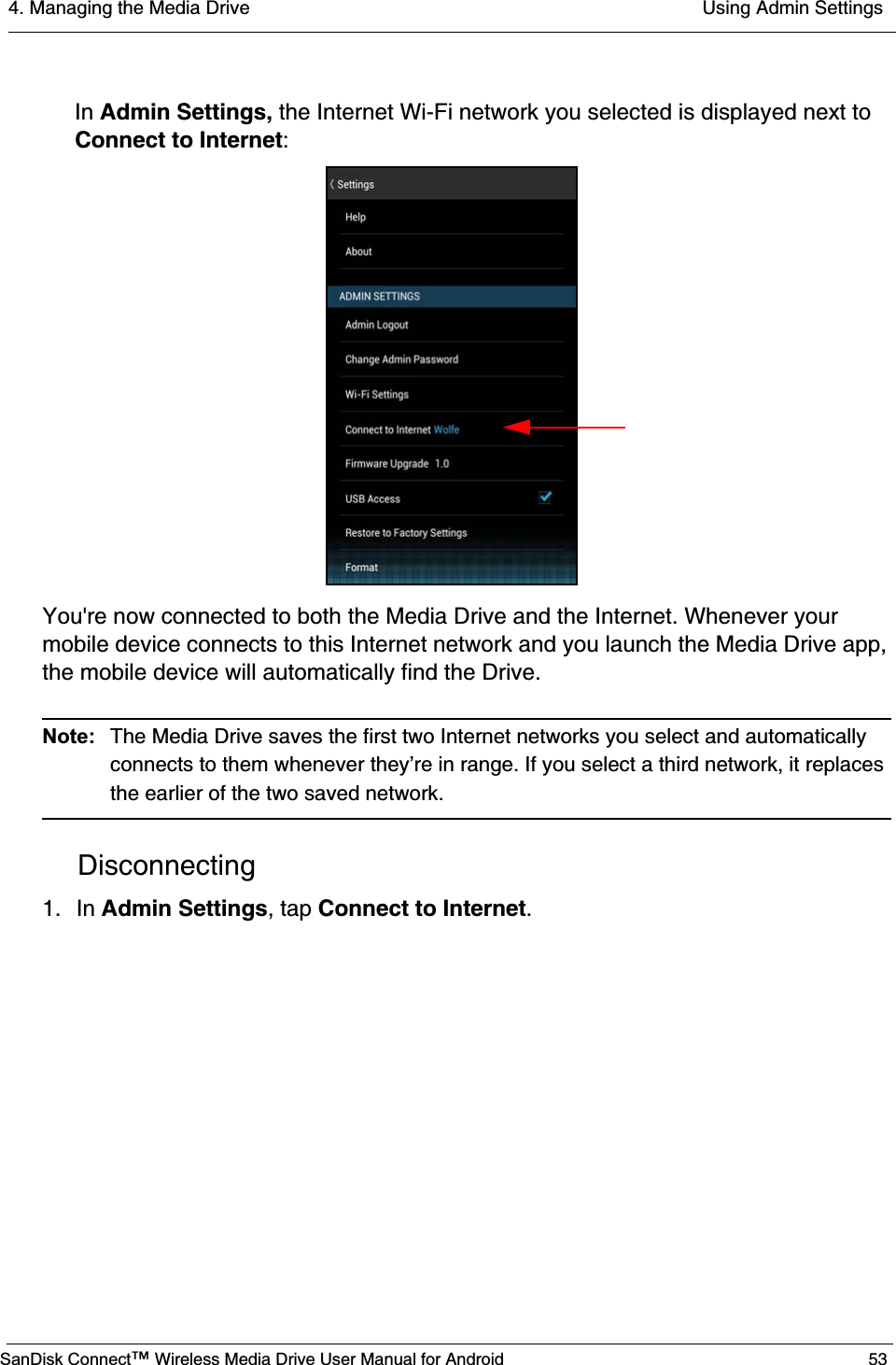 4. Managing the Media Drive  Using Admin SettingsSanDisk Connect™ Wireless Media Drive User Manual for Android 53In Admin Settings, the Internet Wi-Fi network you selected is displayed next to Connect to Internet:You&apos;re now connected to both the Media Drive and the Internet. Whenever your mobile device connects to this Internet network and you launch the Media Drive app, the mobile device will automatically find the Drive.Note:  The Media Drive saves the first two Internet networks you select and automatically connects to them whenever they’re in range. If you select a third network, it replaces the earlier of the two saved network.Disconnecting1. In Admin Settings, tap Connect to Internet.