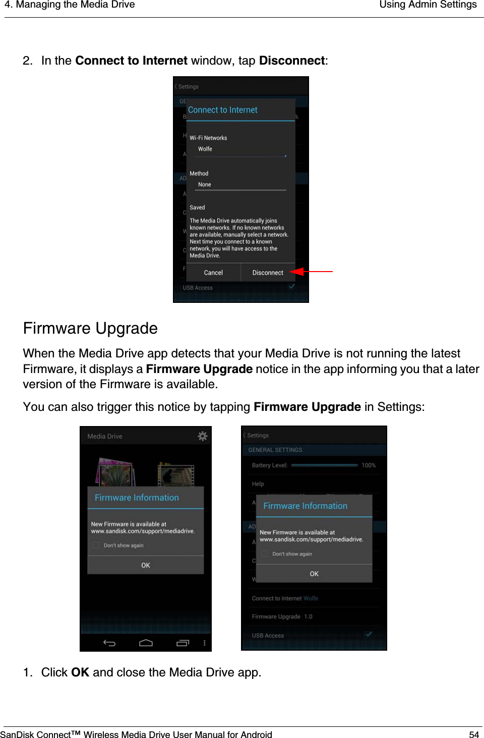 4. Managing the Media Drive  Using Admin SettingsSanDisk Connect™ Wireless Media Drive User Manual for Android 542. In the Connect to Internet window, tap Disconnect:Firmware UpgradeWhen the Media Drive app detects that your Media Drive is not running the latest Firmware, it displays a Firmware Upgrade notice in the app informing you that a later version of the Firmware is available. You can also trigger this notice by tapping Firmware Upgrade in Settings:1. Click OK and close the Media Drive app.