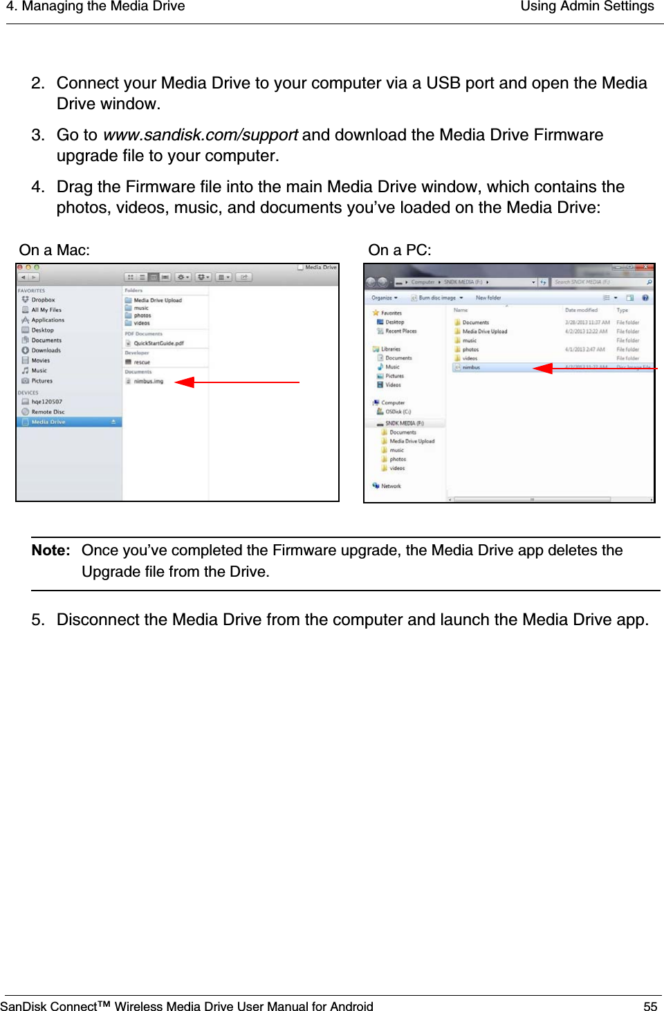 4. Managing the Media Drive  Using Admin SettingsSanDisk Connect™ Wireless Media Drive User Manual for Android 552. Connect your Media Drive to your computer via a USB port and open the Media Drive window.3. Go to www.sandisk.com/support and download the Media Drive Firmware upgrade file to your computer.4. Drag the Firmware file into the main Media Drive window, which contains the photos, videos, music, and documents you’ve loaded on the Media Drive:Note:  Once you’ve completed the Firmware upgrade, the Media Drive app deletes the Upgrade file from the Drive.5. Disconnect the Media Drive from the computer and launch the Media Drive app.On a Mac:                                                                 On a PC: