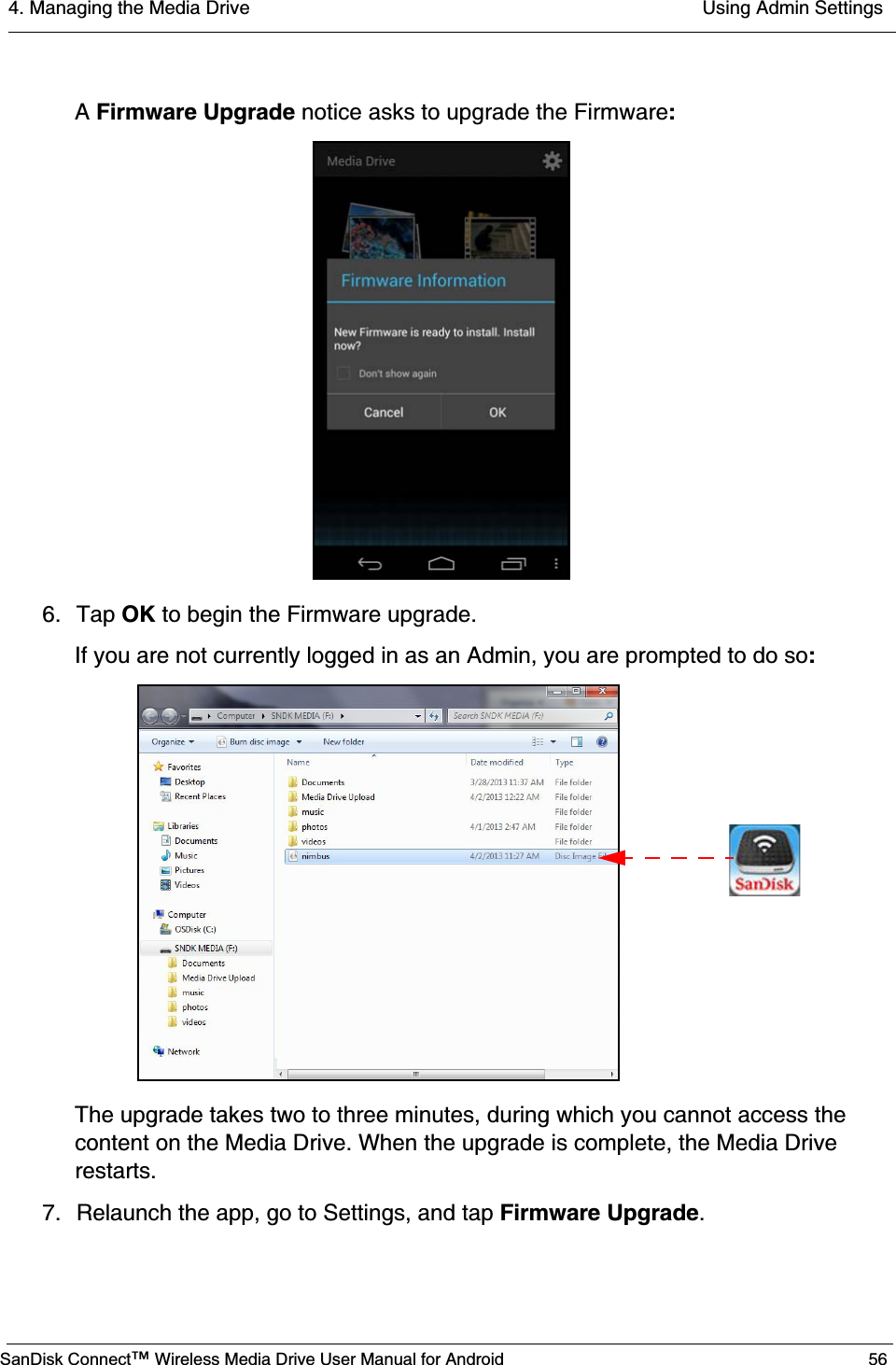 4. Managing the Media Drive  Using Admin SettingsSanDisk Connect™ Wireless Media Drive User Manual for Android 56A Firmware Upgrade notice asks to upgrade the Firmware:6. Tap OK to begin the Firmware upgrade.If you are not currently logged in as an Admin, you are prompted to do so:The upgrade takes two to three minutes, during which you cannot access the content on the Media Drive. When the upgrade is complete, the Media Drive restarts. 7. Relaunch the app, go to Settings, and tap Firmware Upgrade.