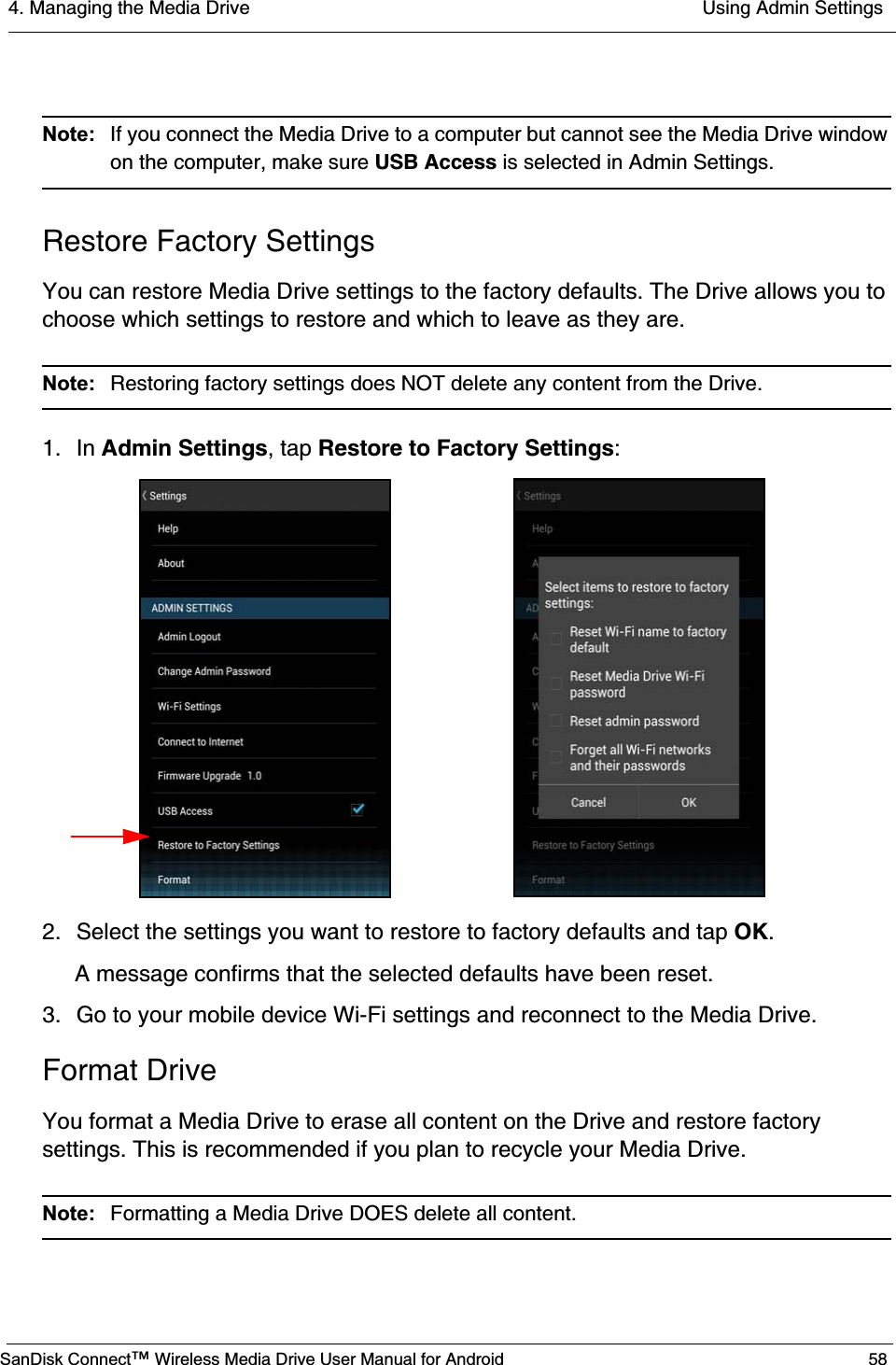 4. Managing the Media Drive  Using Admin SettingsSanDisk Connect™ Wireless Media Drive User Manual for Android 58Note:  If you connect the Media Drive to a computer but cannot see the Media Drive window on the computer, make sure USB Access is selected in Admin Settings.Restore Factory SettingsYou can restore Media Drive settings to the factory defaults. The Drive allows you to choose which settings to restore and which to leave as they are.Note:  Restoring factory settings does NOT delete any content from the Drive. 1. In Admin Settings, tap Restore to Factory Settings:2. Select the settings you want to restore to factory defaults and tap OK.A message confirms that the selected defaults have been reset.3. Go to your mobile device Wi-Fi settings and reconnect to the Media Drive.Format DriveYou format a Media Drive to erase all content on the Drive and restore factory settings. This is recommended if you plan to recycle your Media Drive.Note:  Formatting a Media Drive DOES delete all content. 