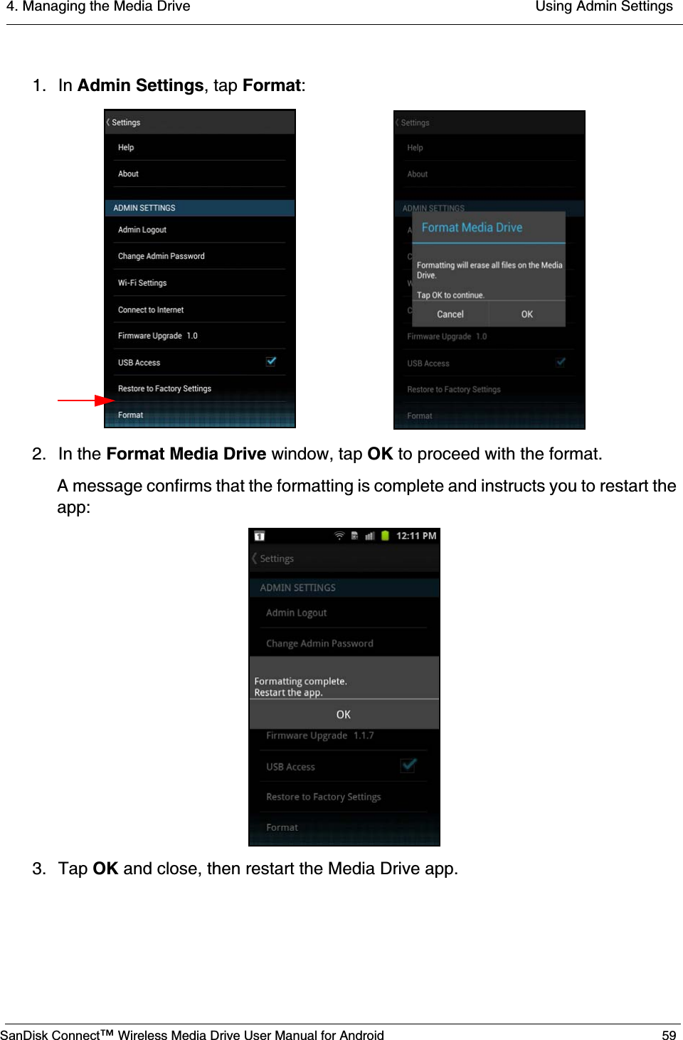 4. Managing the Media Drive  Using Admin SettingsSanDisk Connect™ Wireless Media Drive User Manual for Android 591. In Admin Settings, tap Format:2. In the Format Media Drive window, tap OK to proceed with the format.A message confirms that the formatting is complete and instructs you to restart the app:3. Tap OK and close, then restart the Media Drive app.