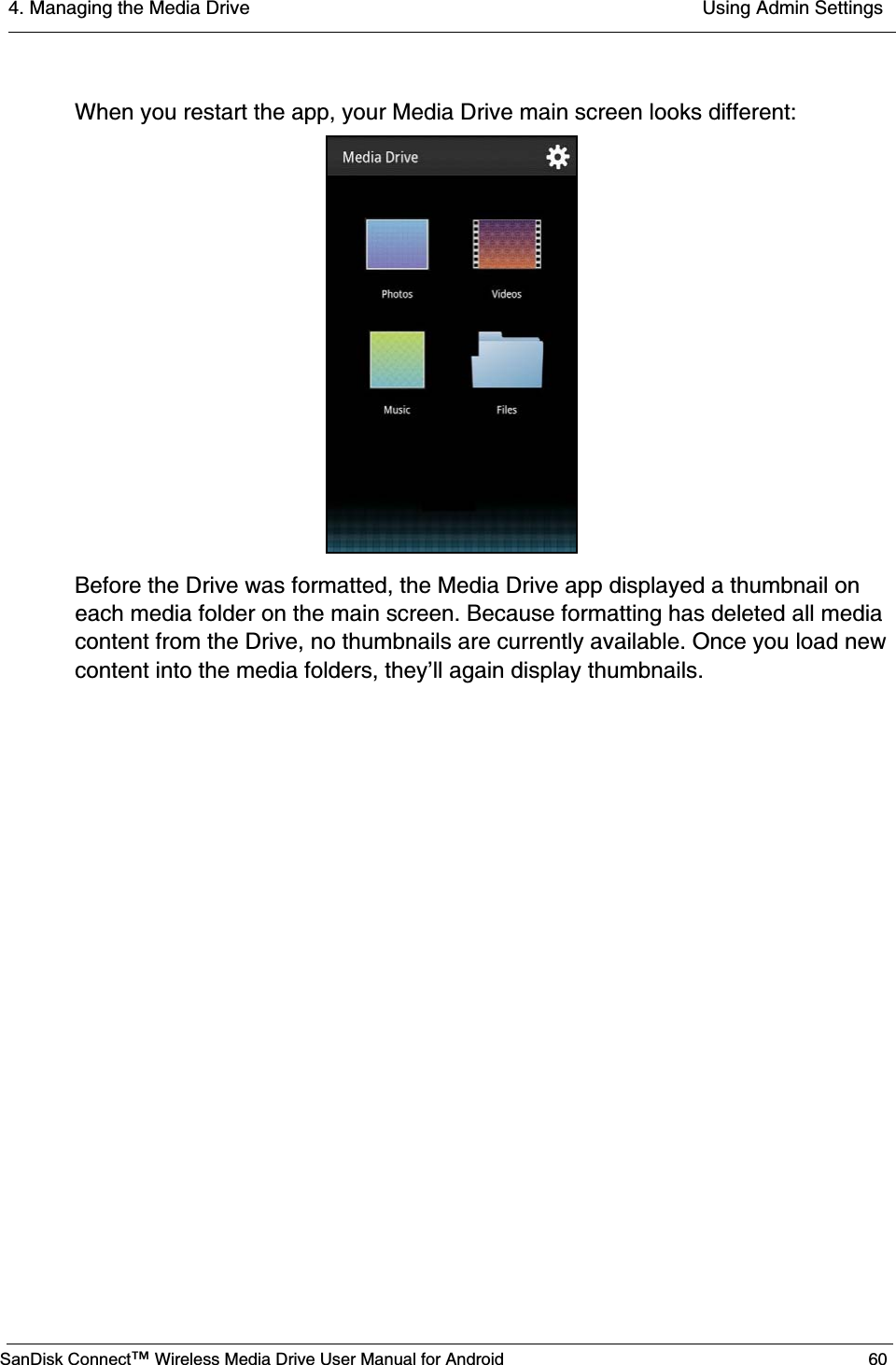 4. Managing the Media Drive  Using Admin SettingsSanDisk Connect™ Wireless Media Drive User Manual for Android 60When you restart the app, your Media Drive main screen looks different:Before the Drive was formatted, the Media Drive app displayed a thumbnail on each media folder on the main screen. Because formatting has deleted all media content from the Drive, no thumbnails are currently available. Once you load new content into the media folders, they’ll again display thumbnails.