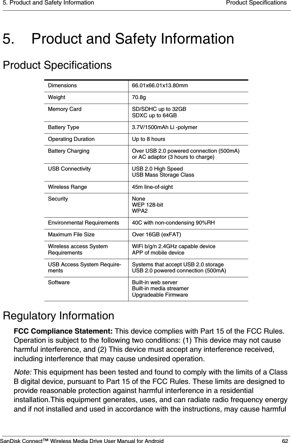 5. Product and Safety Information  Product SpecificationsSanDisk Connect™ Wireless Media Drive User Manual for Android 625. Product and Safety InformationProduct SpecificationsRegulatory InformationFCC Compliance Statement: This device complies with Part 15 of the FCC Rules. Operation is subject to the following two conditions: (1) This device may not cause harmful interference, and (2) This device must accept any interference received, including interference that may cause undesired operation. Note: This equipment has been tested and found to comply with the limits of a Class B digital device, pursuant to Part 15 of the FCC Rules. These limits are designed to provide reasonable protection against harmful interference in a residential installation.This equipment generates, uses, and can radiate radio frequency energy and if not installed and used in accordance with the instructions, may cause harmful Dimensions 66.01x66.01x13.80mmWeight 70.8gMemory Card SD/SDHC up to 32GBSDXC up to 64GBBattery Type 3.7V/1500mAh Li -polymerOperating Duration Up to 8 hoursBattery Charging Over USB 2.0 powered connection (500mA) or AC adaptor (3 hours to charge)USB Connectivity USB 2.0 High SpeedUSB Mass Storage ClassWireless Range 45m line-of-sightSecurity NoneWEP 128-bitWPA2Environmental Requirements 40C with non-condensing 90%RHMaximum File Size Over 16GB (exFAT)Wireless access System RequirementsWiFi b/g/n 2.4GHz capable deviceAPP of mobile deviceUSB Access System Require-mentsSystems that accept USB 2.0 storageUSB 2.0 powered connection (500mA)Software Built-in web serverBuilt-in media streamerUpgradeable Firmware 