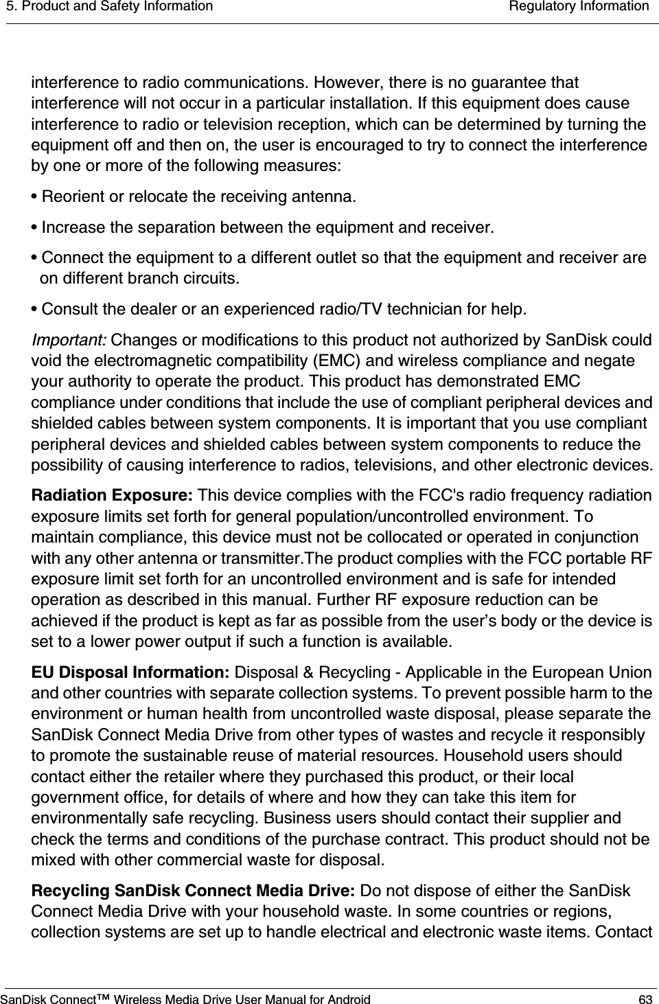 5. Product and Safety Information  Regulatory InformationSanDisk Connect™ Wireless Media Drive User Manual for Android 63interference to radio communications. However, there is no guarantee that interference will not occur in a particular installation. If this equipment does cause interference to radio or television reception, which can be determined by turning the equipment off and then on, the user is encouraged to try to connect the interference by one or more of the following measures:• Reorient or relocate the receiving antenna.• Increase the separation between the equipment and receiver.• Connect the equipment to a different outlet so that the equipment and receiver are on different branch circuits.• Consult the dealer or an experienced radio/TV technician for help. Important: Changes or modifications to this product not authorized by SanDisk could void the electromagnetic compatibility (EMC) and wireless compliance and negate your authority to operate the product. This product has demonstrated EMC compliance under conditions that include the use of compliant peripheral devices and shielded cables between system components. It is important that you use compliant peripheral devices and shielded cables between system components to reduce the possibility of causing interference to radios, televisions, and other electronic devices.Radiation Exposure: This device complies with the FCC&apos;s radio frequency radiation exposure limits set forth for general population/uncontrolled environment. To maintain compliance, this device must not be collocated or operated in conjunction with any other antenna or transmitter.The product complies with the FCC portable RF exposure limit set forth for an uncontrolled environment and is safe for intended operation as described in this manual. Further RF exposure reduction can be achieved if the product is kept as far as possible from the user’s body or the device is set to a lower power output if such a function is available.EU Disposal Information: Disposal &amp; Recycling - Applicable in the European Union and other countries with separate collection systems. To prevent possible harm to the environment or human health from uncontrolled waste disposal, please separate the SanDisk Connect Media Drive from other types of wastes and recycle it responsibly to promote the sustainable reuse of material resources. Household users should contact either the retailer where they purchased this product, or their local government office, for details of where and how they can take this item for environmentally safe recycling. Business users should contact their supplier and check the terms and conditions of the purchase contract. This product should not be mixed with other commercial waste for disposal.Recycling SanDisk Connect Media Drive: Do not dispose of either the SanDisk Connect Media Drive with your household waste. In some countries or regions, collection systems are set up to handle electrical and electronic waste items. Contact 
