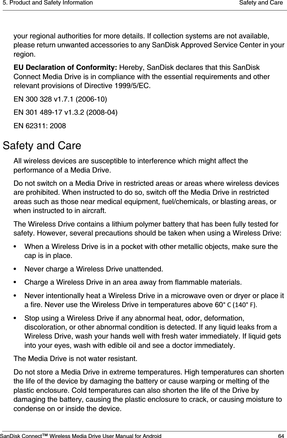 5. Product and Safety Information  Safety and CareSanDisk Connect™ Wireless Media Drive User Manual for Android 64your regional authorities for more details. If collection systems are not available, please return unwanted accessories to any SanDisk Approved Service Center in your region.EU Declaration of Conformity: Hereby, SanDisk declares that this SanDisk Connect Media Drive is in compliance with the essential requirements and other relevant provisions of Directive 1999/5/EC.EN 300 328 v1.7.1 (2006-10)EN 301 489-17 v1.3.2 (2008-04)EN 62311: 2008Safety and CareAll wireless devices are susceptible to interference which might affect the performance of a Media Drive.Do not switch on a Media Drive in restricted areas or areas where wireless devices are prohibited. When instructed to do so, switch off the Media Drive in restricted areas such as those near medical equipment, fuel/chemicals, or blasting areas, or when instructed to in aircraft.The Wireless Drive contains a lithium polymer battery that has been fully tested for safety. However, several precautions should be taken when using a Wireless Drive:• When a Wireless Drive is in a pocket with other metallic objects, make sure the cap is in place.• Never charge a Wireless Drive unattended.• Charge a Wireless Drive in an area away from flammable materials.• Never intentionally heat a Wireless Drive in a microwave oven or dryer or place it a fire. Never use the Wireless Drive in temperatures above 60°C(140°F).• Stop using a Wireless Drive if any abnormal heat, odor, deformation, discoloration, or other abnormal condition is detected. If any liquid leaks from a Wireless Drive, wash your hands well with fresh water immediately. If liquid gets into your eyes, wash with edible oil and see a doctor immediately.The Media Drive is not water resistant.Do not store a Media Drive in extreme temperatures. High temperatures can shorten the life of the device by damaging the battery or cause warping or melting of the plastic enclosure. Cold temperatures can also shorten the life of the Drive by damaging the battery, causing the plastic enclosure to crack, or causing moisture to condense on or inside the device.