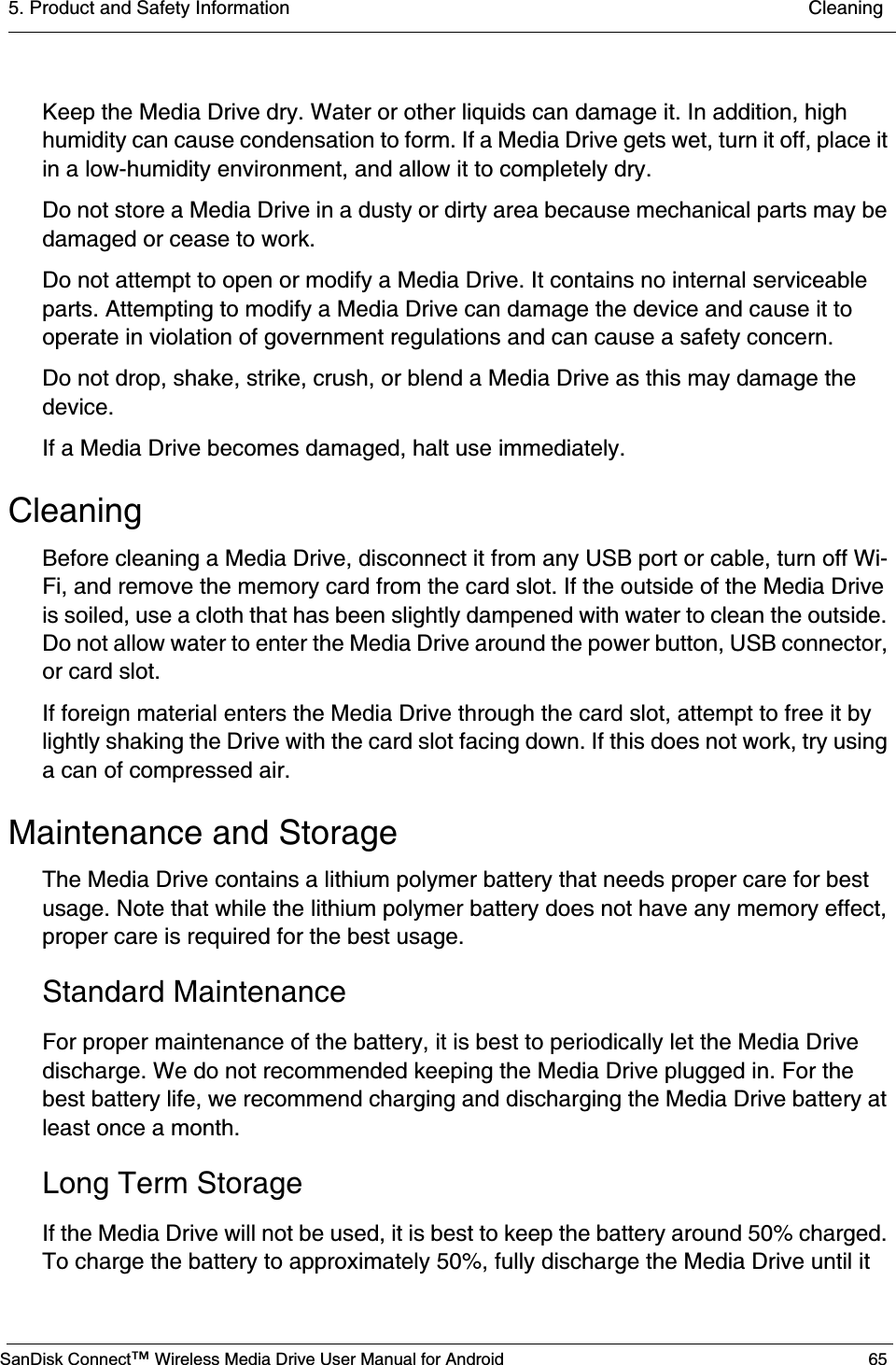 5. Product and Safety Information  CleaningSanDisk Connect™ Wireless Media Drive User Manual for Android 65Keep the Media Drive dry. Water or other liquids can damage it. In addition, high humidity can cause condensation to form. If a Media Drive gets wet, turn it off, place it in a low-humidity environment, and allow it to completely dry.Do not store a Media Drive in a dusty or dirty area because mechanical parts may be damaged or cease to work.Do not attempt to open or modify a Media Drive. It contains no internal serviceable parts. Attempting to modify a Media Drive can damage the device and cause it to operate in violation of government regulations and can cause a safety concern.Do not drop, shake, strike, crush, or blend a Media Drive as this may damage the device.If a Media Drive becomes damaged, halt use immediately.CleaningBefore cleaning a Media Drive, disconnect it from any USB port or cable, turn off Wi-Fi, and remove the memory card from the card slot. If the outside of the Media Drive is soiled, use a cloth that has been slightly dampened with water to clean the outside. Do not allow water to enter the Media Drive around the power button, USB connector, or card slot.If foreign material enters the Media Drive through the card slot, attempt to free it by lightly shaking the Drive with the card slot facing down. If this does not work, try using a can of compressed air.Maintenance and StorageThe Media Drive contains a lithium polymer battery that needs proper care for best usage. Note that while the lithium polymer battery does not have any memory effect, proper care is required for the best usage.Standard MaintenanceFor proper maintenance of the battery, it is best to periodically let the Media Drive discharge. We do not recommended keeping the Media Drive plugged in. For the best battery life, we recommend charging and discharging the Media Drive battery at least once a month.Long Term StorageIf the Media Drive will not be used, it is best to keep the battery around 50% charged. To charge the battery to approximately 50%, fully discharge the Media Drive until it 