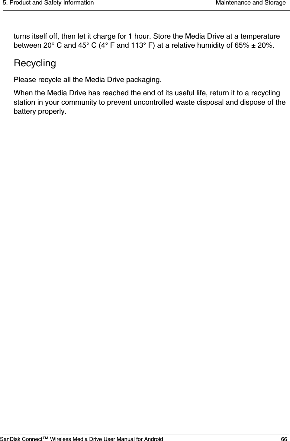 5. Product and Safety Information  Maintenance and StorageSanDisk Connect™ Wireless Media Drive User Manual for Android 66turns itself off, then let it charge for 1 hour. Store the Media Drive at a temperature between 20° C and 45° C (4° F and 113° F) at a relative humidity of 65% ± 20%.RecyclingPlease recycle all the Media Drive packaging.When the Media Drive has reached the end of its useful life, return it to a recycling station in your community to prevent uncontrolled waste disposal and dispose of the battery properly. 