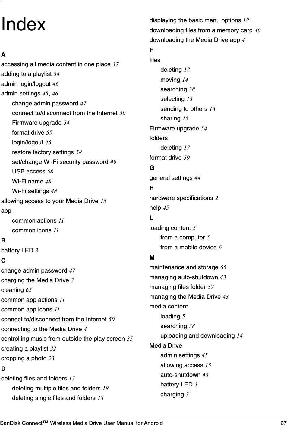 SanDisk Connect™ Wireless Media Drive User Manual for Android 67IndexAaccessing all media content in one place 37adding to a playlist 34admin login/logout 46admin settings 45, 46change admin password 47connect to/disconnect from the Internet 50Firmware upgrade 54format drive 59login/logout 46restore factory settings 58set/change Wi-Fi security password 49USB access 58Wi-Fi name 48Wi-Fi settings 48allowing access to your Media Drive 15appcommon actions 11common icons 11Bbattery LED 3Cchange admin password 47charging the Media Drive 3cleaning 65common app actions 11common app icons 11connect to/disconnect from the Internet 50connecting to the Media Drive 4controlling music from outside the play screen 35creating a playlist 32cropping a photo 23Ddeleting files and folders 17deleting multiple files and folders 18deleting single files and folders 18displaying the basic menu options 12downloading files from a memory card 40downloading the Media Drive app 4Ffilesdeleting 17moving 14searching 38selecting 13sending to others 16sharing 15Firmware upgrade 54foldersdeleting 17format drive 59Ggeneral settings 44Hhardware specifications 2help 45Lloading content 5from a computer 5from a mobile device 6Mmaintenance and storage 65managing auto-shutdown 43managing files folder 37managing the Media Drive 43media contentloading 5searching 38uploading and downloading 14Media Driveadmin settings 45allowing access 15auto-shutdown 43battery LED 3charging 3