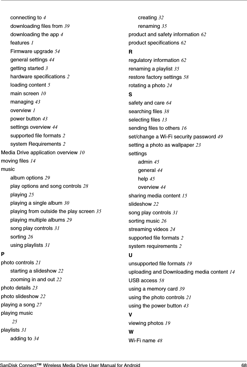 SanDisk Connect™ Wireless Media Drive User Manual for Android 68connecting to 4downloading files from 39downloading the app 4features 1Firmware upgrade 54general settings 44getting started 3hardware specifications 2loading content 5main screen 10managing 43overview 1power button 43settings overview 44supported file formats 2system Requirements 2Media Drive application overview 10moving files 14musicalbum options 29play options and song controls 28playing 25playing a single album 30playing from outside the play screen 35playing multiple albums 29song play controls 31sorting 26using playlists 31Pphoto controls 21starting a slideshow 22zooming in and out 22photo details 23photo slideshow 22playing a song 27playing music 25playlists 31adding to 34creating 32renaming 35product and safety information 62product specifications 62Rregulatory information 62renaming a playlist 35restore factory settings 58rotating a photo 24Ssafety and care 64searching files 38selecting files 13sending files to others 16set/change a Wi-Fi security password 49setting a photo as wallpaper 23settingsadmin 45general 44help 45overview 44sharing media content 15slideshow 22song play controls 31sorting music 26streaming videos 24supported file formats 2system requirements 2Uunsupported file formats 19uploading and Downloading media content 14USB access 58using a memory card 39using the photo controls 21using the power button 43Vviewing photos 19WWi-Fi name 48