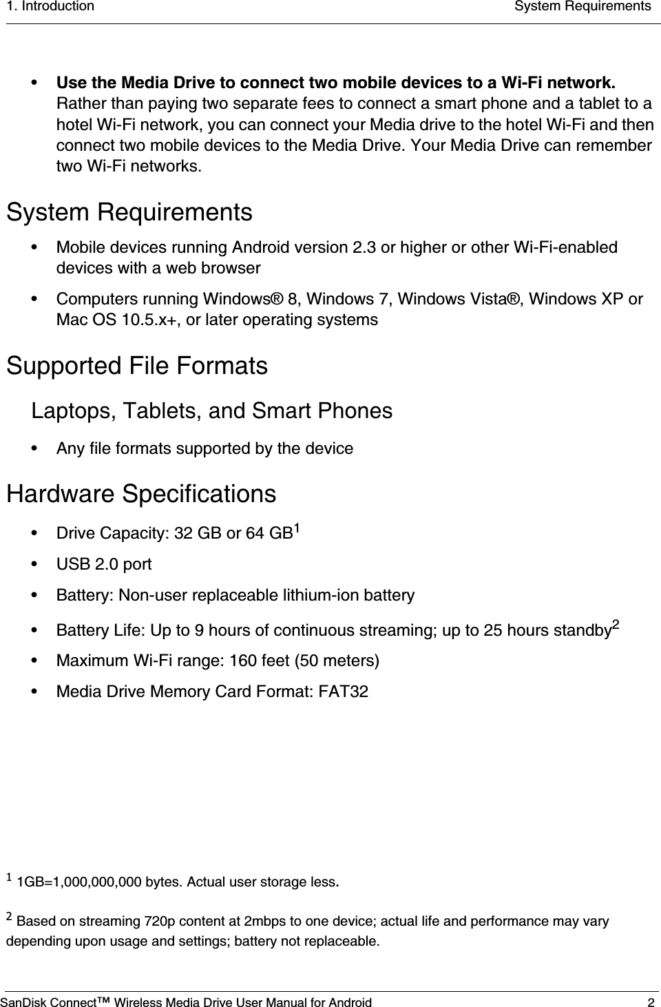 1. Introduction  System RequirementsSanDisk Connect™ Wireless Media Drive User Manual for Android 2•Use the Media Drive to connect two mobile devices to a Wi-Fi network. Rather than paying two separate fees to connect a smart phone and a tablet to a hotel Wi-Fi network, you can connect your Media drive to the hotel Wi-Fi and then connect two mobile devices to the Media Drive. Your Media Drive can remember two Wi-Fi networks.System Requirements• Mobile devices running Android version 2.3 or higher or other Wi-Fi-enabled devices with a web browser• Computers running Windows® 8, Windows 7, Windows Vista®, Windows XP or Mac OS 10.5.x+, or later operating systemsSupported File FormatsLaptops, Tablets, and Smart Phones• Any file formats supported by the deviceHardware Specifications• Drive Capacity: 32 GB or 64 GB1• USB 2.0 port • Battery: Non-user replaceable lithium-ion battery• Battery Life: Up to 9 hours of continuous streaming; up to 25 hours standby2• Maximum Wi-Fi range: 160 feet (50 meters)• Media Drive Memory Card Format: FAT321 1GB=1,000,000,000 bytes. Actual user storage less.2 Based on streaming 720p content at 2mbps to one device; actual life and performance may vary depending upon usage and settings; battery not replaceable.