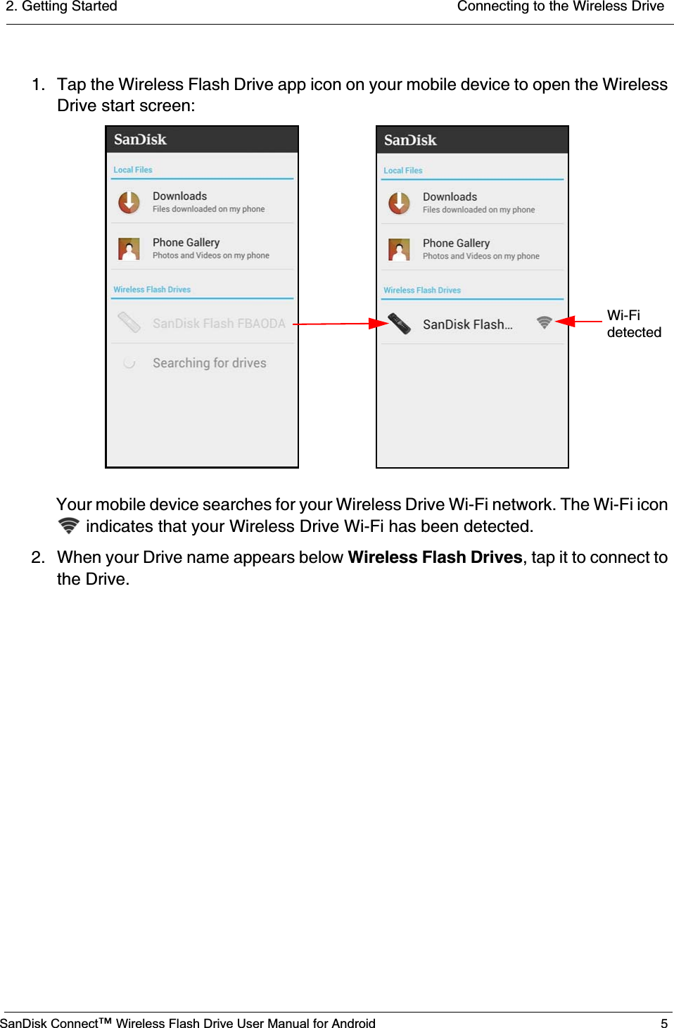 2. Getting Started  Connecting to the Wireless DriveSanDisk Connect™ Wireless Flash Drive User Manual for Android 51. Tap the Wireless Flash Drive app icon on your mobile device to open the Wireless Drive start screen:Your mobile device searches for your Wireless Drive Wi-Fi network. The Wi-Fi icon  indicates that your Wireless Drive Wi-Fi has been detected. 2. When your Drive name appears below Wireless Flash Drives, tap it to connect to the Drive.                      Wi-Fidetected